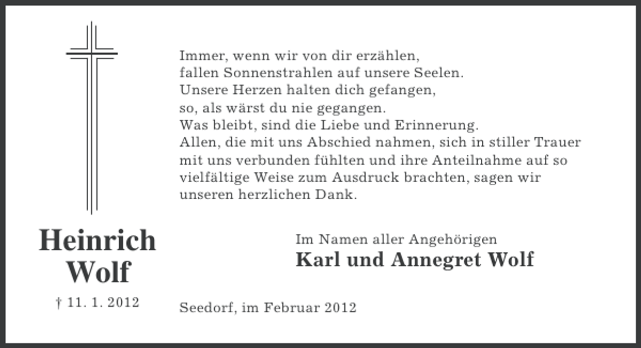 <p>Immer, wenn wir von dir erzählen,<br />fallen Sonnenstrahlen auf unsere Seelen.<br />Unsere Herzen halten dich gefangen,<br />so, als wärst du nie gegangen.<br />Was bleibt, sind die Liebe und Erinnerung.<br />Allen, die mit uns Abschied nahmen, sich in stiller Trauer<br />mit uns verbunden fühlten und ihre Anteilnahme auf so<br />vielfältige Weise zum Ausdruck brachten, sagen wir<br />unseren herzlichen Dank.</p><p>Heinrich<br />Wolf<br />† 11. 1. 2012</p><p>Im Namen aller Angehörigen</p><p>Karl und Annegret Wolf<br />Seedorf, im Februar 2012</p>