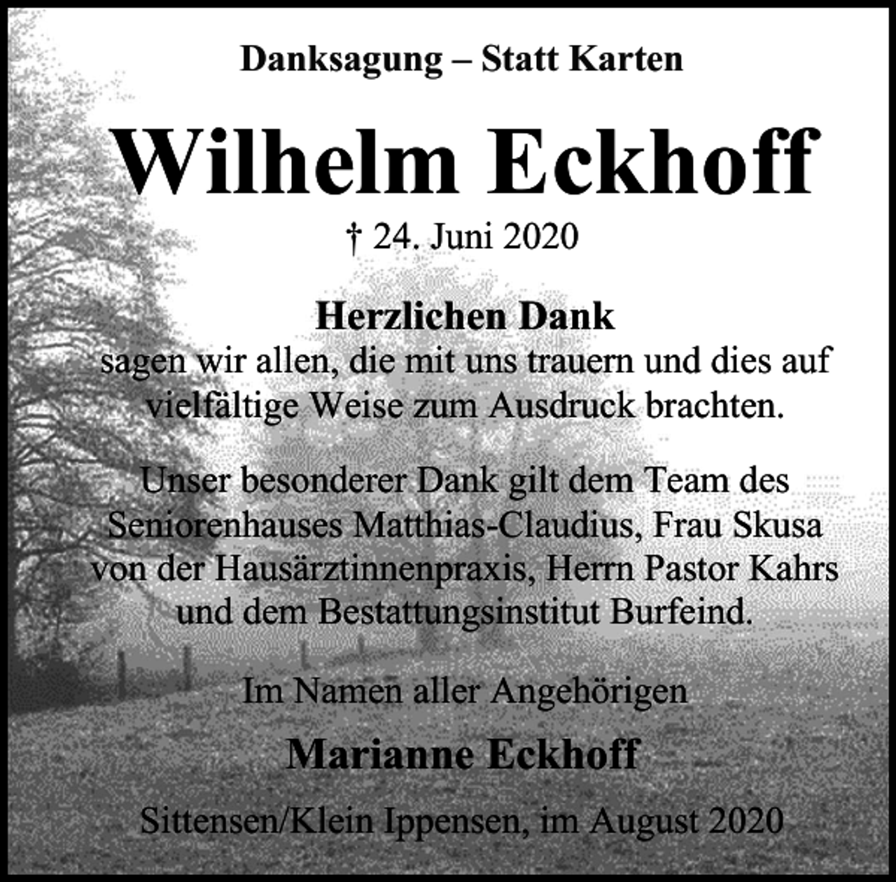 <p>Danksagung – Statt Karten</p><p>Wilhelm Eckhoff<br />† 24. Juni 2020</p><p>Herzlichen Dank</p><p>sagen wir allen, die mit uns trauern und dies auf<br />vielfältige Weise zum Ausdruck brachten.<br />Unser besonderer Dank gilt dem Team des<br />Seniorenhauses Matthias-Claudius, Frau Skusa<br />von der Hausärztinnenpraxis, Herrn Pastor Kahrs<br />und dem Bestattungsinstitut Burfeind.<br />Im Namen aller Angehörigen</p><p>Marianne Eckhoff<br />Sittensen/Klein Ippensen, im August 2020</p>