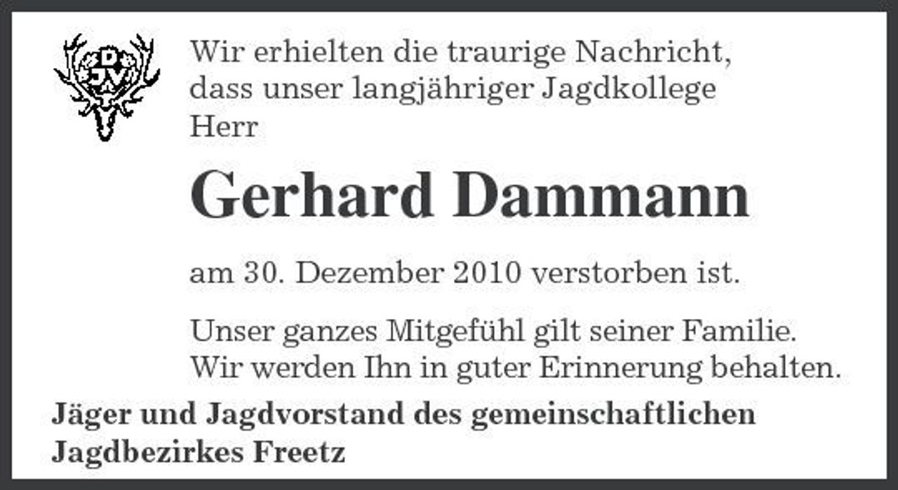 <p>Wir erhielten die traurige Nachricht, dass unser langjähriger Jagdkollege Herr</p><p>Gerhard Dammann<br />am 30. Dezember 2010 verstorben ist. Unser ganzes Mitgefühl gilt seiner Familie. Wir werden Ihn in guter Erinnerung behalten. Jäger und Jagdvorstand des gemeinschaftlichen Jagdbezirkes Freetz</p>