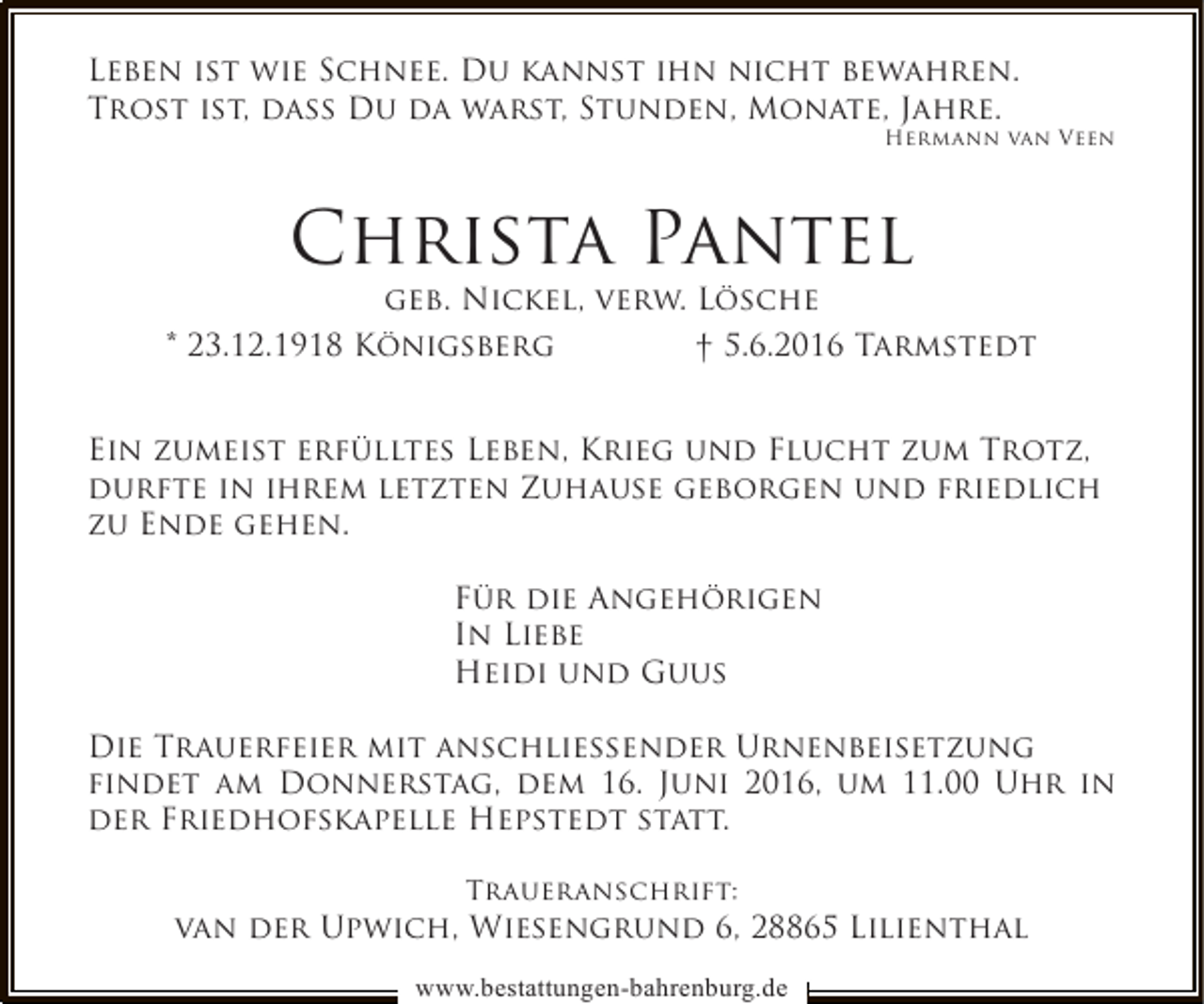 <p>Leben ist wie Schnee. Du kannst ihn nicht bewahren.<br />Trost ist, dass Du da warst, Stunden, Monate, Jahre.</p>
<p>Hermann van Veen</p>
<p>Christa Pantel</p>
<p>geb. Nickel, verw. Lösche<br />* 23.12.1918 Königsberg<br />† 5.6.2016 Tarmstedt<br />Ein zumeist erfülltes Leben, Krieg und Flucht zum Trotz,<br />durfte in ihrem letzten Zuhause geborgen und friedlich<br />zu Ende gehen.<br />Für die Angehörigen<br />In Liebe<br />Heidi und Guus<br />Die Trauerfeier mit anschließender Urnenbeisetzung<br />findet am Donnerstag, dem 16. Juni 2016, um 11.00 Uhr in<br />der Friedhofskapelle Hepstedt statt.<br />Traueranschrift:</p>
<p>van der Upwich, Wiesengrund 6, 28865 Lilienthal<br />www.bestattungen-bahrenburg.de</p>