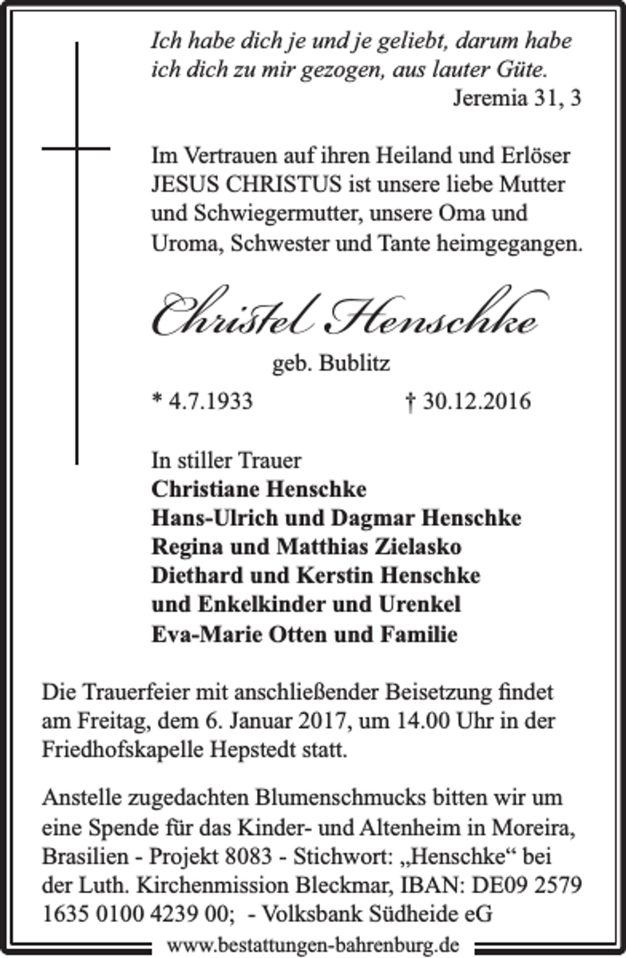 <p>Ich habe dich je und je geliebt, darum habe<br />ich dich zu mir gezogen, aus lauter Güte.<br />Jeremia 31, 3<br />Im Vertrauen auf ihren Heiland und Erlöser<br />JESUS CHRISTUS ist unsere liebe Mutter<br />und Schwiegermutter, unsere Oma und<br />Uroma, Schwester und Tante heimgegangen.</p><p>Christel Henschke<br />geb. Bublitz</p><p>* 4.7.1933</p><p>† 30.12.2016</p><p>In stiller Trauer<br />Christiane Henschke<br />Hans-Ulrich und Dagmar Henschke<br />Regina und Matthias Zielasko<br />Diethard und Kerstin Henschke<br />und Enkelkinder und Urenkel<br />Eva-Marie Otten und Familie<br />Die Trauerfeier mit anschließender Beisetzung ﬁndet<br />am Freitag, dem 6. Januar 2017, um 14.00 Uhr in der<br />Friedhofskapelle Hepstedt statt.<br />Anstelle zugedachten Blumenschmucks bitten wir um<br />eine Spende für das Kinder- und Altenheim in Moreira,<br />Brasilien - Projekt 8083 - Stichwort: „Henschke“ bei<br />der Luth. Kirchenmission Bleckmar, IBAN: DE09 2579<br />1635 0100 4239 00; - Volksbank Südheide eG<br />www.bbestattungen-bbahhrenbburg.dde</p>