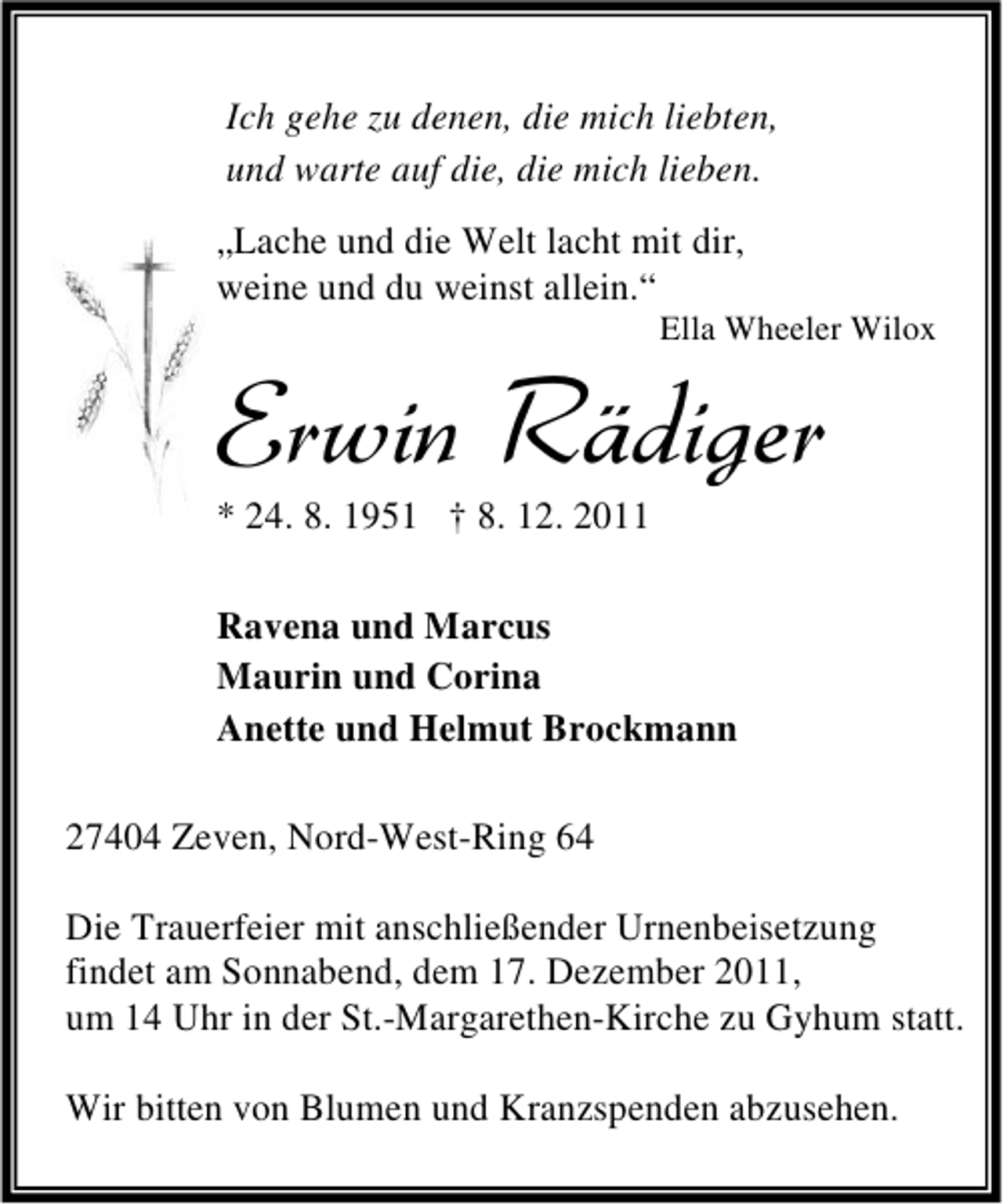 <p>Ich gehe zu denen, die mich liebten,<br />und warte auf die, die mich lieben.<br />„Lache und die Welt lacht mit dir,<br />weine und du weinst allein.“<br />Ella Wheeler Wilox</p>
<p>Erwin Rädiger<br />* 24. 8. 1951 † 8. 12. 2011</p>
<p>Ravena und Marcus<br />Maurin und Corina<br />Anette und Helmut Brockmann<br />27404 Zeven, Nord-West-Ring 64<br />Die Trauerfeier mit anschließender Urnenbeisetzung<br />findet am Sonnabend, dem 17. Dezember 2011,<br />um 14 Uhr in der St.-Margarethen-Kirche zu Gyhum statt.<br />Wir bitten von Blumen und Kranzspenden abzusehen.</p>
