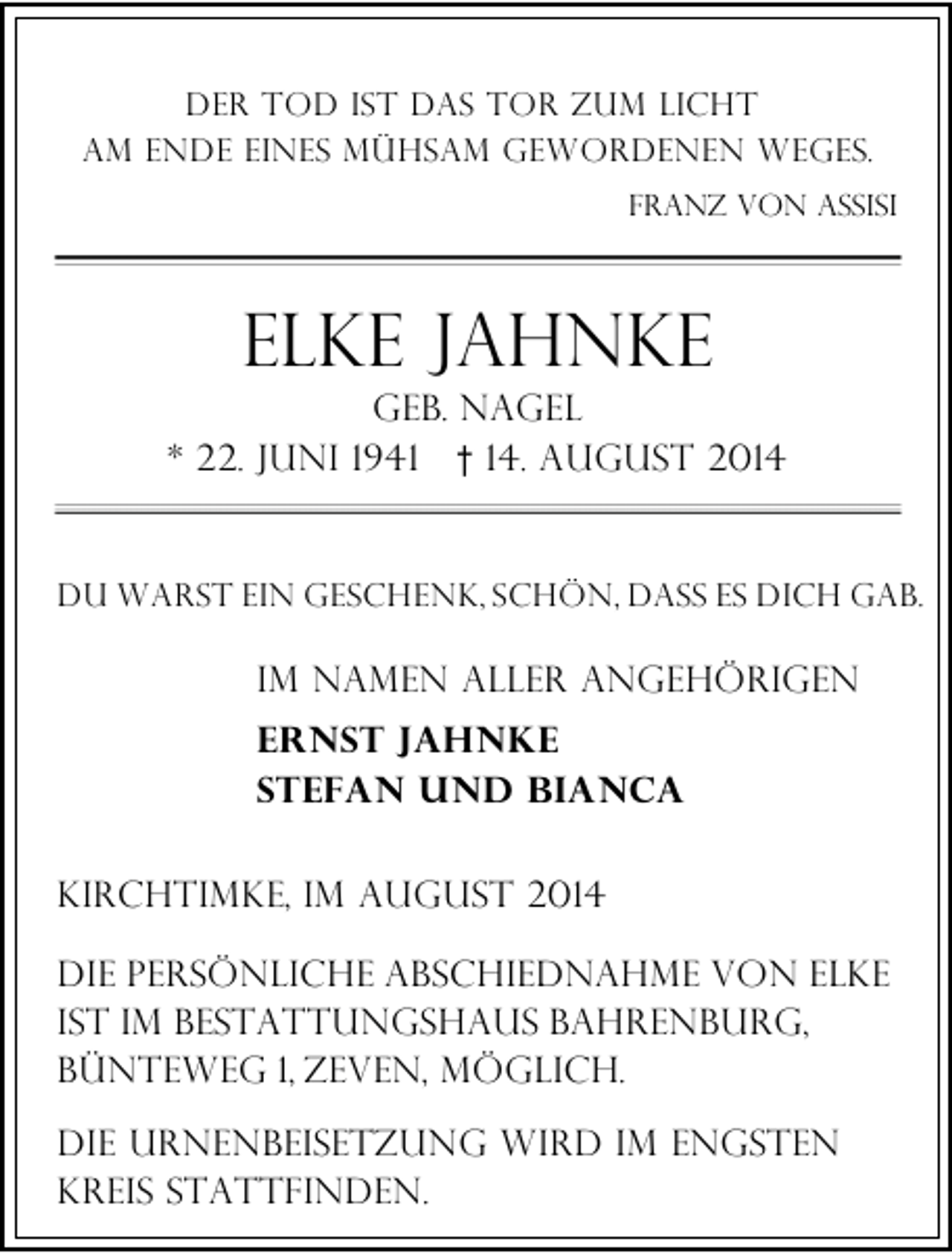 <p>Der Tod ist das Tor zum Licht<br />am Ende eines mühsam gewordenen Weges.<br />Franz von Assisi</p>
<p>Elke Jahnke</p>
<p>geb. Nagel<br />* 22. Juni 1941 † 14. August 2014<br />DU warst ein geschenk, schön, dass es dich gab.</p>
<p>im namen aller angehörigen<br />Ernst Jahnke<br />Stefan und Bianca<br />kirchtimke, im August 2014<br />die persönliche abschiednahme von elke<br />ist im bestattungshaus Bahrenburg,<br />Bünteweg 1, Zeven, möglich.<br />Die urnenBeisetzung wird im engsten<br />kreis stattfinden.</p>