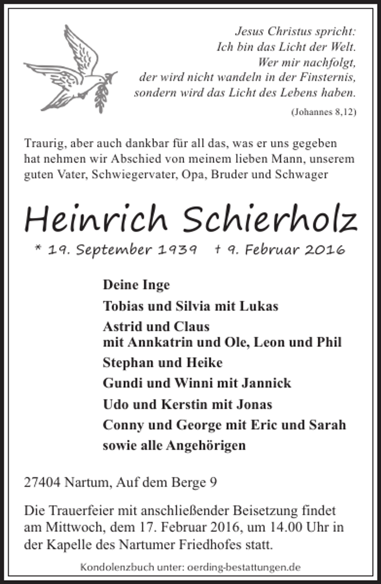 <p>Jesus Christus spricht:<br />Ich bin das Licht der Welt.<br />Wer mir nachfolgt,<br />der wird nicht wandeln in der Finsternis,<br />sondern wird das Licht des Lebens haben.<br />(Johannes 8,12)</p><p>Traurig, aber auch dankbar für all das, was er uns gegeben<br />hat nehmen wir Abschied von meinem lieben Mann, unserem<br />guten Vater, Schwiegervater, Opa, Bruder und Schwager</p><p>Heinrich Schierholz<br />* 19. September 1939</p><p>† 9. Februar 2016</p><p>Deine Inge<br />Tobias und Silvia mit Lukas<br />Astrid und Claus<br />mit Annkatrin und Ole, Leon und Phil<br />Stephan und Heike<br />Gundi und Winni mit Jannick<br />Udo und Kerstin mit Jonas<br />Conny und George mit Eric und Sarah<br />sowie alle Angehörigen<br />27404 Nartum, Auf dem Berge 9<br />Die Trauerfeier mit anschließender Beisetzung findet<br />am Mittwoch, dem 17. Februar 2016, um 14.00 Uhr in<br />der Kapelle des Nartumer Friedhofes statt.<br />Kondolenzbuch unter: oerding-bestattungen.de</p>