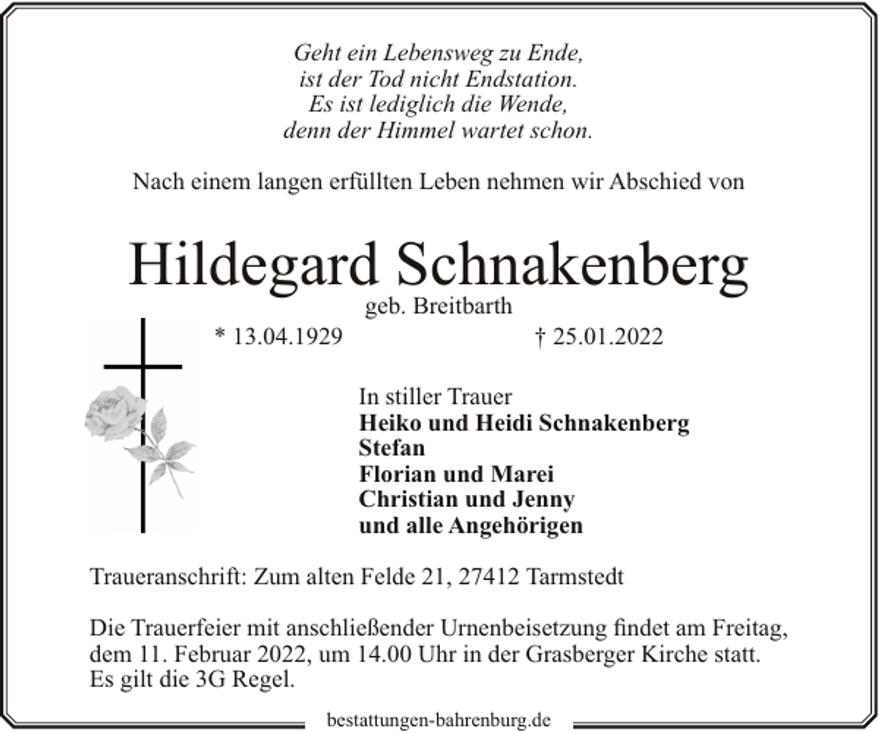 <p>Geht ein Lebensweg zu Ende,<br />ist der Tod nicht Endstation.<br />Es ist lediglich die Wende,<br />denn der Himmel wartet schon.<br />Nach einem langen erfüllten Leben nehmen wir Abschied von</p><p>Hildegard Schnakenberg<br />* 13.04.1929</p><p>geb. Breitbarth</p><p>† 25.01.2022</p><p>In stiller Trauer<br />Heiko und Heidi Schnakenberg<br />Stefan<br />Florian und Marei<br />Christian und Jenny<br />und alle Angehörigen<br />Traueranschrift: Zum alten Felde 21, 27412 Tarmstedt<br />Die Trauerfeier mit anschließender Urnenbeisetzung findet am Freitag,<br />dem 11. Februar 2022, um 14.00 Uhr in der Grasberger Kirche statt.<br />Es gilt die 3G Regel.<br />bestattungen-bahrenburg.de</p>