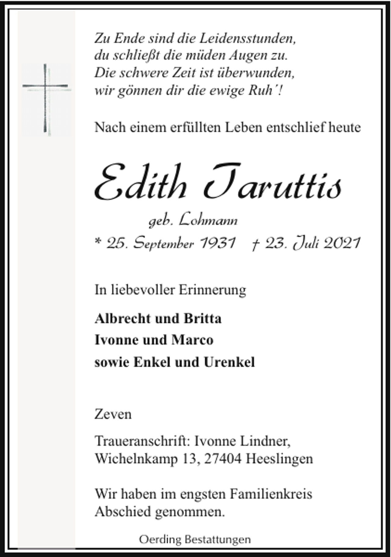 <p>Zu Ende sind die Leidensstunden,<br />du schließt die müden Augen zu.<br />Die schwere Zeit ist überwunden,<br />wir gönnen dir die ewige Ruh´!<br />Nach einem erfüllten Leben entschlief heute</p><p>Edith Taruttis<br />geb. Lohmann</p><p>* 25. September 1931 † 23. Juli 2021<br />In liebevoller Erinnerung<br />Albrecht und Britta<br />Ivonne und Marco<br />sowie Enkel und Urenkel<br />Zeven<br />Traueranschrift: Ivonne Lindner,<br />Wichelnkamp 13, 27404 Heeslingen<br />Wir haben im engsten Familienkreis<br />Abschied genommen.<br />Oerding Bestattungen</p>