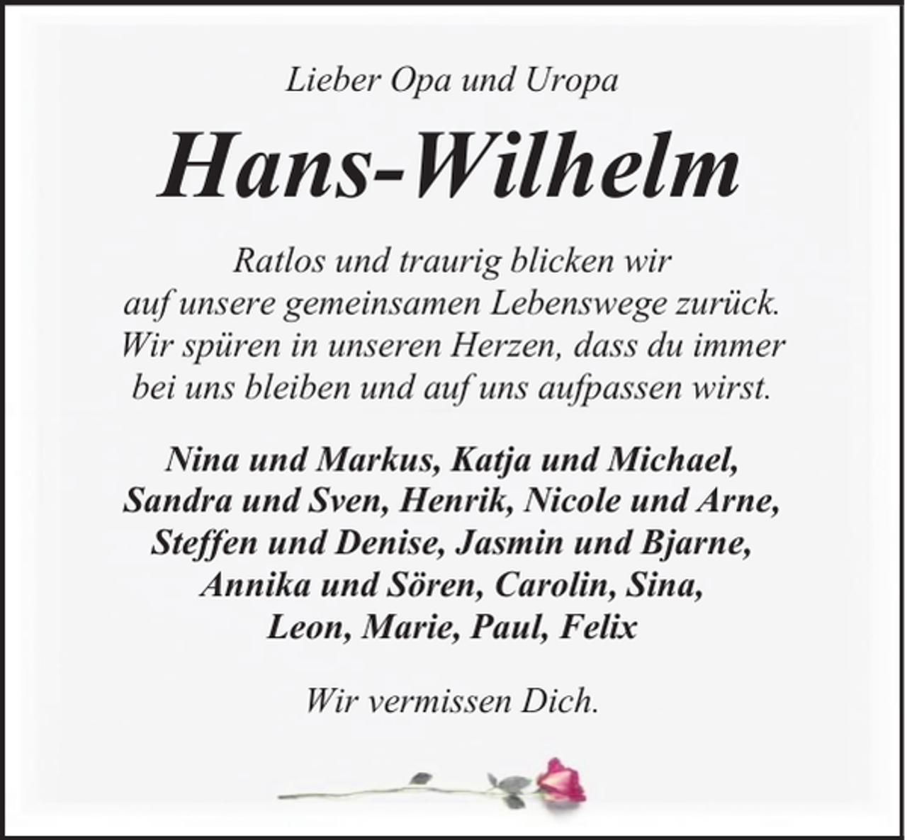 <p>Lieber Opa und Uropa</p><p>Hans-Wilhelm<br />Ratlos und traurig blicken wir<br />auf unsere gemeinsamen Lebenswege zurück.<br />Wir spüren in unseren Herzen, dass du immer<br />bei uns bleiben und auf uns aufpassen wirst.<br />Nina und Markus, Katja und Michael,<br />Sandra und Sven, Henrik, Nicole und Arne,<br />Steffen und Denise, Jasmin und Bjarne,<br />Annika und Sören, Carolin, Sina,<br />Leon, Marie, Paul, Felix<br />Wir vermissen Dich.</p>