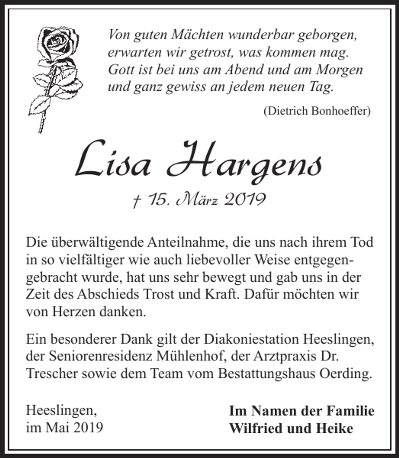 <p>Von guten Mächten wunderbar geborgen,<br />erwarten wir getrost, was kommen mag.<br />Gott ist bei uns am Abend und am Morgen<br />und ganz gewiss an jedem neuen Tag.<br />(Dietrich Bonhoeffer)</p><p>Lisa Hargens<br />† 15. März 2019</p><p>Die überwältigende Anteilnahme, die uns nach ihrem Tod<br />in so vielfältiger wie auch liebevoller Weise entgegengebracht wurde, hat uns sehr bewegt und gab uns in der<br />Zeit des Abschieds Trost und Kraft. Dafür möchten wir<br />von Herzen danken.<br />Ein besonderer Dank gilt der Diakoniestation Heeslingen,<br />der Seniorenresidenz Mühlenhof, der Arztpraxis Dr.<br />Trescher sowie dem Team vom Bestattungshaus Oerding.<br />Heeslingen,<br />im Mai 2019</p><p>Im Namen der Familie<br />Wilfried und Heike</p>