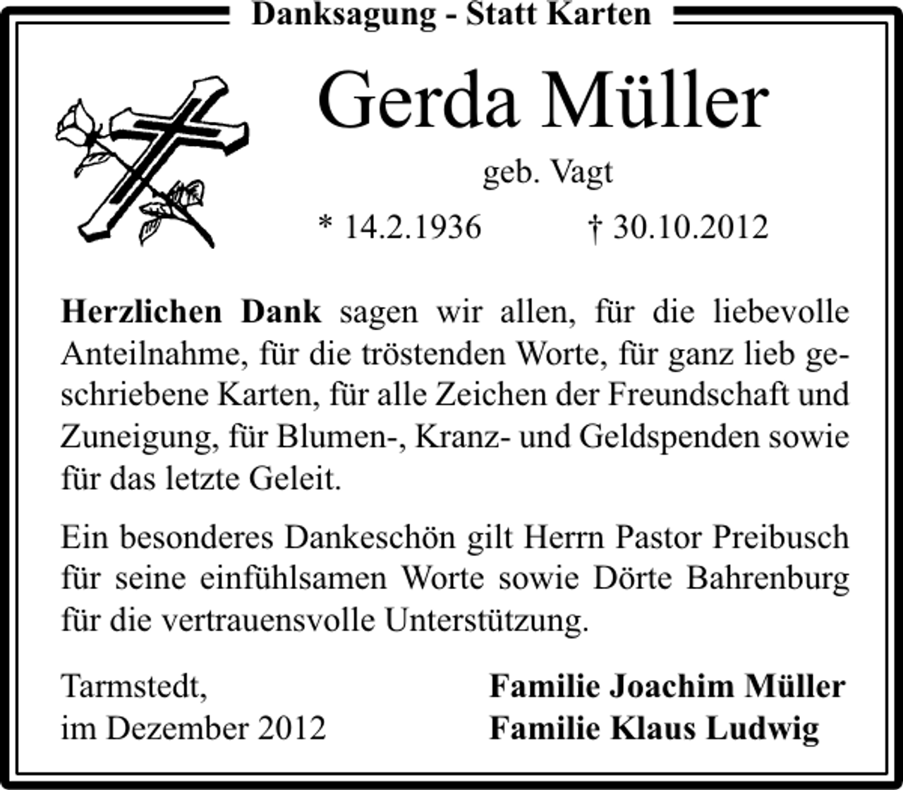 <p>Danksagung - Statt Karten</p><p>Gerda Müller<br />geb. Vagt</p><p>* 14.2.1936</p><p>† 30.10.2012</p><p>Herzlichen Dank sagen wir allen, für die liebevolle<br />Anteilnahme, für die tröstenden Worte, für ganz lieb geschriebene Karten, für alle Zeichen der Freundschaft und<br />Zuneigung, für Blumen-, Kranz- und Geldspenden sowie<br />für das letzte Geleit.<br />Ein besonderes Dankeschön gilt Herrn Pastor Preibusch<br />für seine einfühlsamen Worte sowie Dörte Bahrenburg<br />für die vertrauensvolle Unterstützung.<br />Tarmstedt,<br />im Dezember 2012</p><p>Familie Joachim Müller<br />Familie Klaus Ludwig</p>