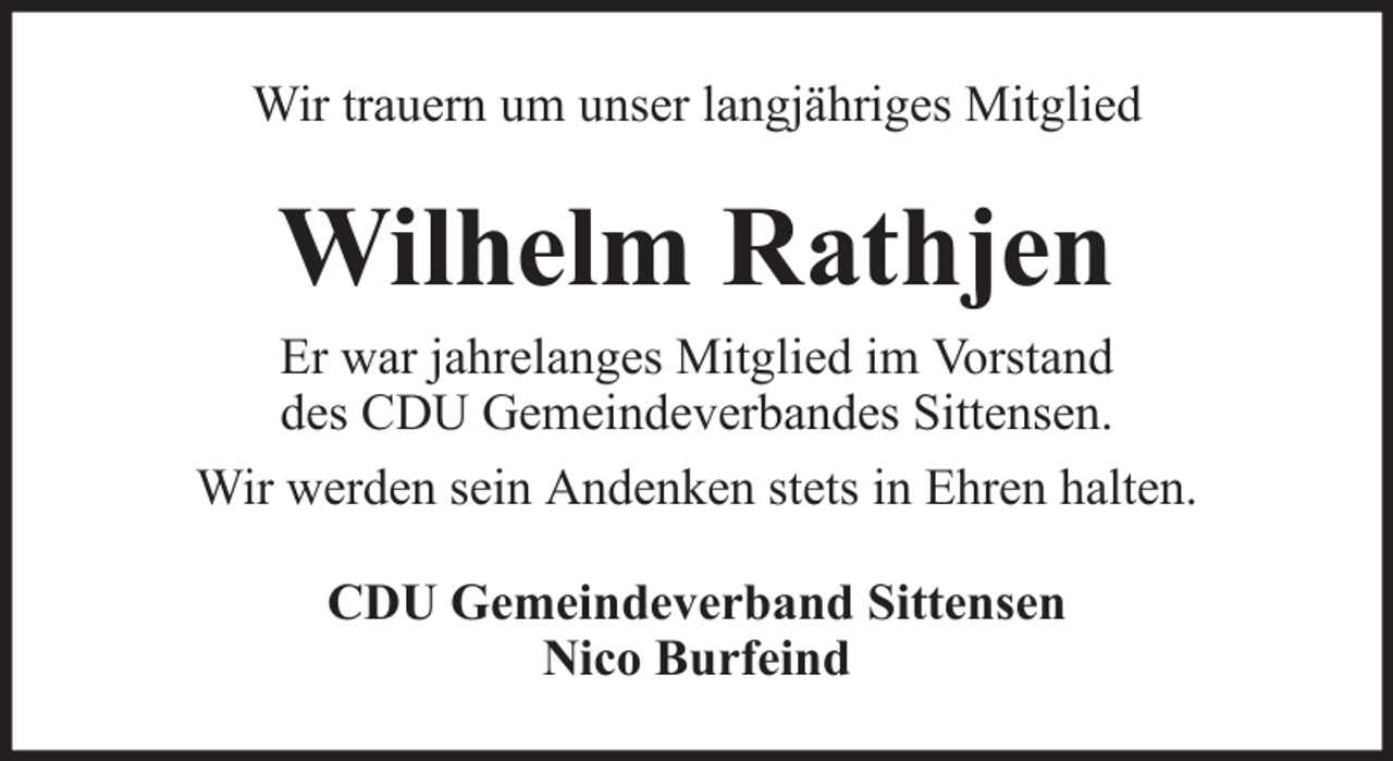 <p>Wir trauern um unser langjähriges Mitglied</p><p>Wilhelm Rathjen<br />Er war jahrelanges Mitglied im Vorstand<br />des CDU Gemeindeverbandes Sittensen.<br />Wir werden sein Andenken stets in Ehren halten.<br />CDU Gemeindeverband Sittensen<br />Nico Burfeind</p>