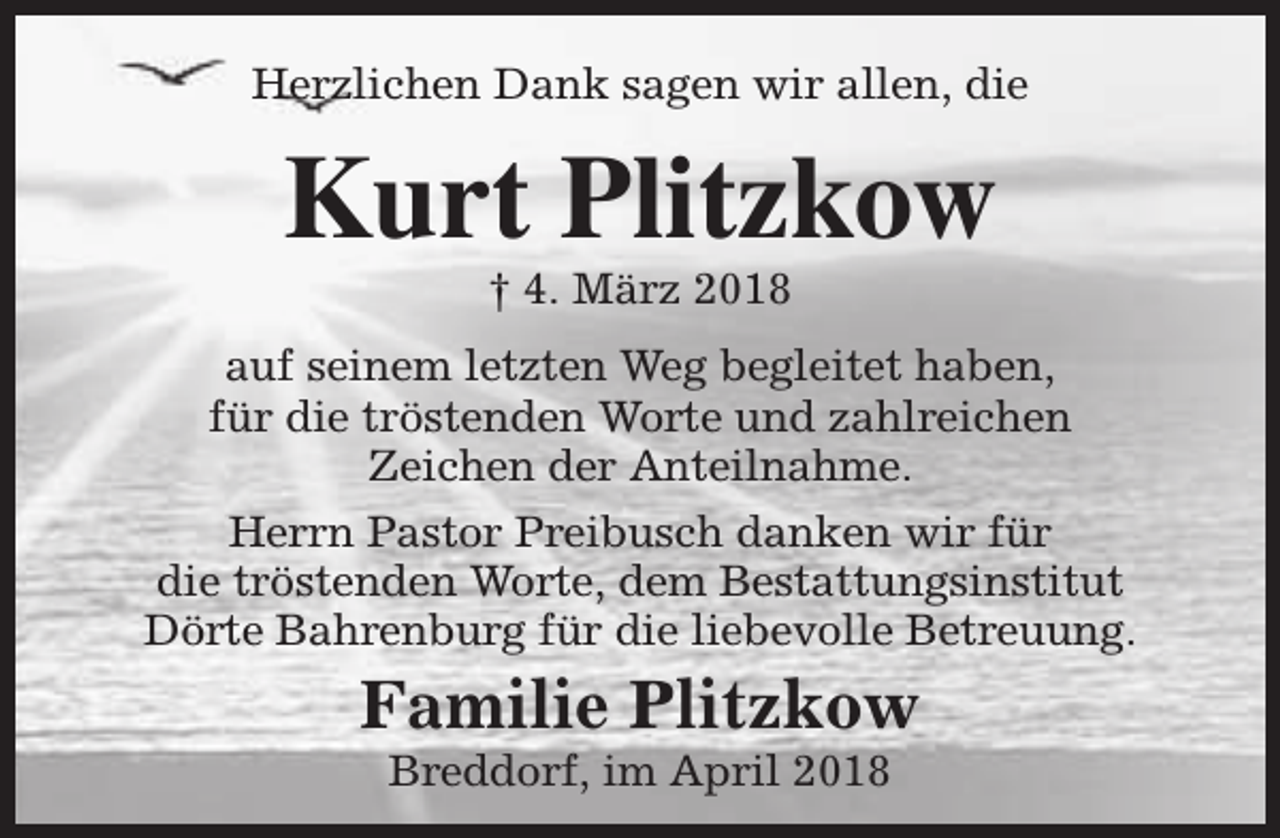 <p>Herzlichen Dank sagen wir allen, die</p><p>Kurt Plitzkow<br />† 4. März 2018</p><p>auf seinem letzten Weg begleitet haben,<br />für die tröstenden Worte und zahlreichen<br />Zeichen der Anteilnahme.<br />Herrn Pastor Preibusch danken wir für<br />die tröstenden Worte, dem Bestattungsinstitut<br />Dörte Bahrenburg für die liebevolle Betreuung.</p><p>Familie Plitzkow<br />Breddorf, im April 2018</p>