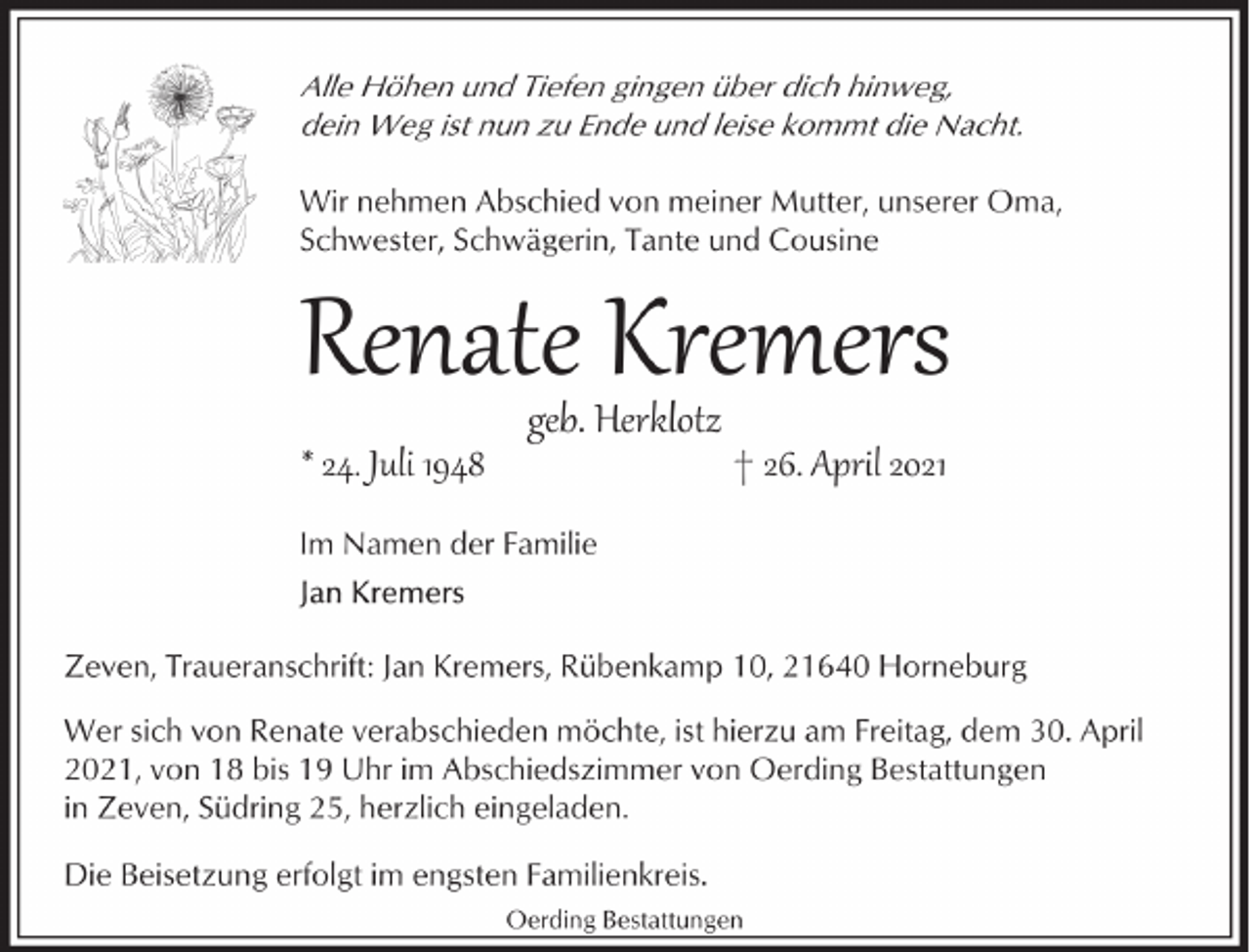 <p>Alle Höhen und Tiefen gingen über dich hinweg,<br />dein Weg ist nun zu Ende und leise kommt die Nacht.<br />Wir nehmen Abschied von meiner Mutter, unserer Oma,<br />Schwester, Schwägerin, Tante und Cousine</p><p>Renate Kremers<br />* 24. Juli 1948</p><p>geb. Herklotz</p><p>† 26. April 2021</p><p>Im Namen der Familie</p><p>Zeven, Traueranschrift: Jan Kremers, Rübenkamp 10, 21640 Horneburg<br />Wer sich von Renate verabschieden möchte, ist hierzu am Freitag, dem 30. April<br />2021, von 18 bis 19 Uhr im Abschiedszimmer von Oerding Bestattungen<br />in Zeven, Südring 25, herzlich eingeladen.<br />Die Beisetzung erfolgt im engsten Familienkreis.<br />Oerding Bestattungen</p>