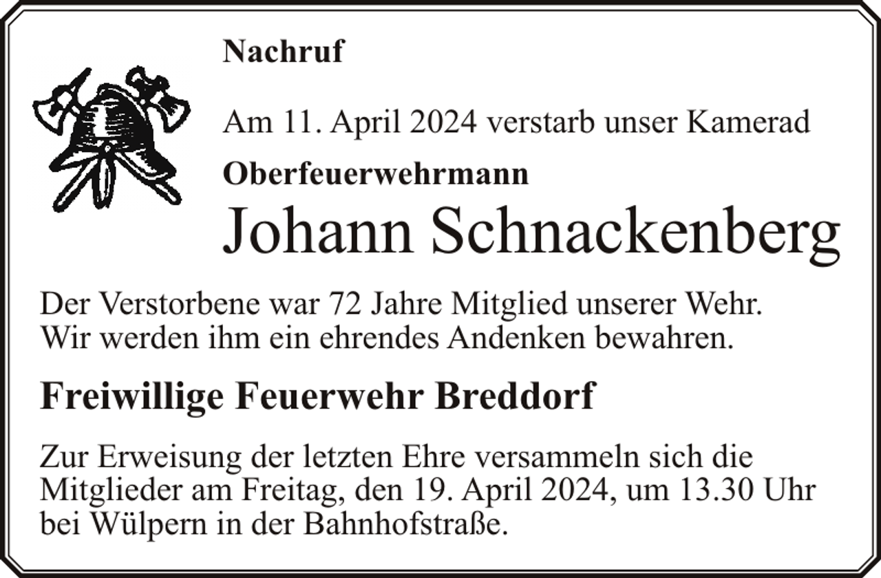<p>Nachruf<br />Am 11. April 2024 verstarb unser Kamerad<br />Oberfeuerwehrmann</p><p>Johann Schnackenberg</p><p>Der Verstorbene war 72 Jahre Mitglied unserer Wehr.<br />Wir werden ihm ein ehrendes Andenken bewahren.</p><p>Freiwillige Feuerwehr Breddorf<br />Zur Erweisung der letzten Ehre versammeln sich die<br />Mitglieder am Freitag, den 19. April 2024, um 13.30 Uhr<br />bei Wülpern in der Bahnhofstraße.</p>