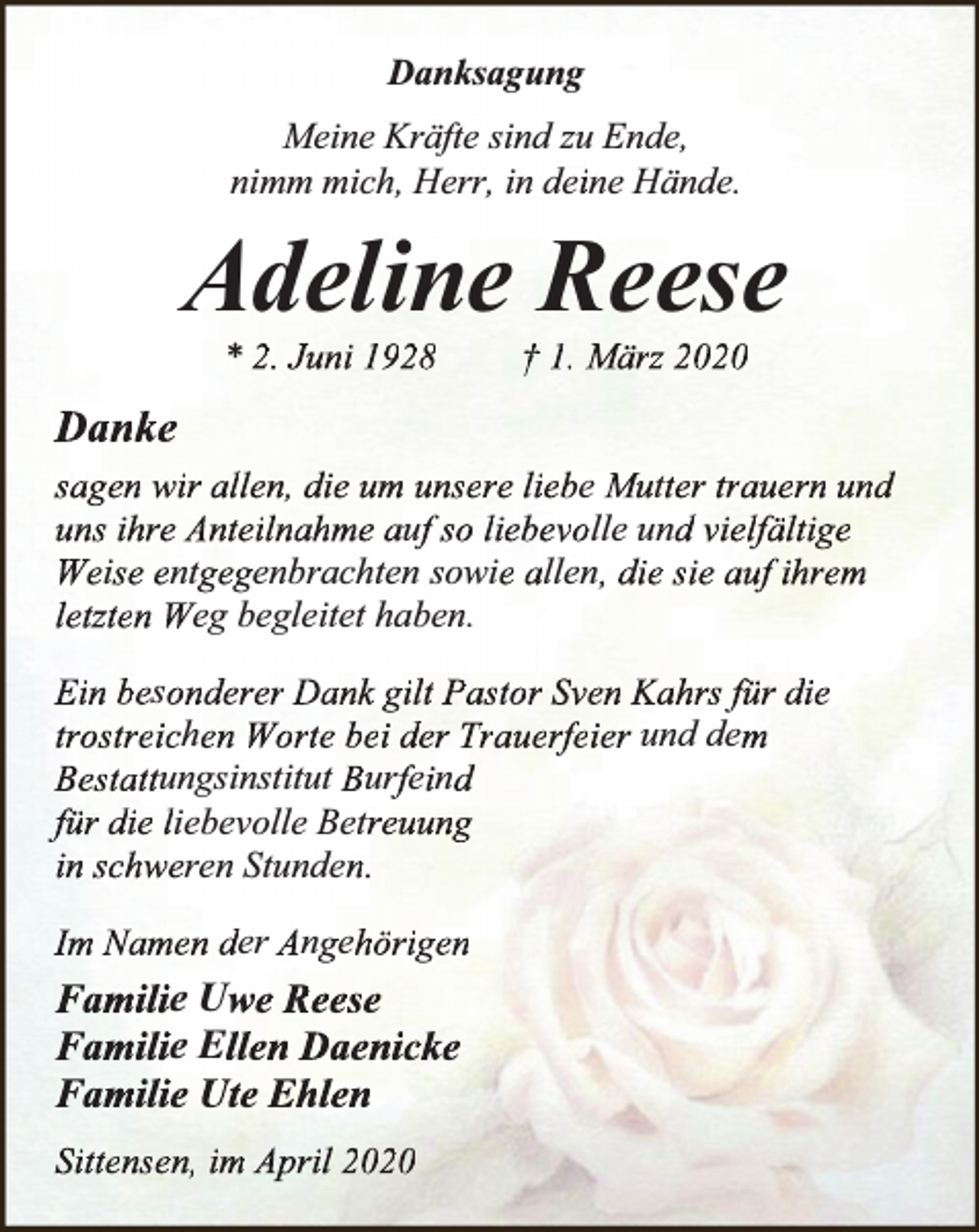<p>Danksagung<br />Meine Kräfte sind zu Ende,<br />nimm mich, Herr, in deine Hände.</p><p>Adeline Reese<br />* 2. Juni 1928</p><p>† 1. März 2020</p><p>Danke<br />sagen wir allen, die um unsere liebe Mutter trauern und<br />uns ihre Anteilnahme auf so liebevolle und vielfältige<br />Weise entgegenbrachten sowie allen, die sie auf ihrem<br />letzten Weg begleitet haben.<br />Ein besonderer Dank gilt Pastor Sven Kahrs für die<br />trostreichen Worte bei der Trauerfeier und dem<br />Bestattungsinstitut Burfeind<br />für die liebevolle Betreuung<br />in schweren Stunden.<br />Im Namen der Angehörigen</p><p>Familie Uwe Reese<br />Familie Ellen Daenicke<br />Familie Ute Ehlen<br />Sittensen, im April 2020</p>