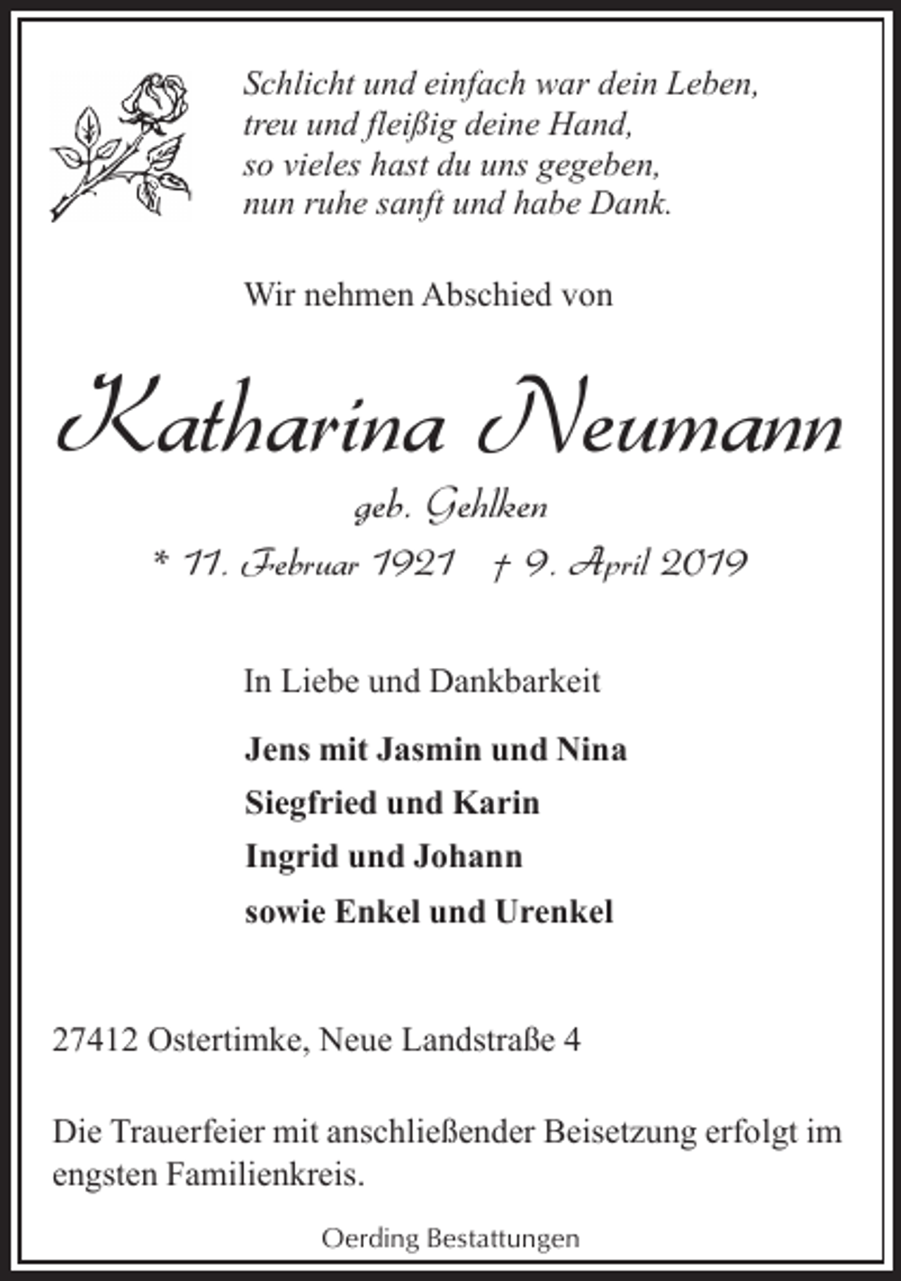 <p>Schlicht und einfach war dein Leben,<br />treu und fleißig deine Hand,<br />so vieles hast du uns gegeben,<br />nun ruhe sanft und habe Dank.<br />Wir nehmen Abschied von</p><p>Katharina Neumann<br />geb. Gehlken</p><p>* 11. Februar 1921 † 9. April 2019<br />In Liebe und Dankbarkeit<br />Jens mit Jasmin und Nina<br />Siegfried und Karin<br />Ingrid und Johann<br />sowie Enkel und Urenkel<br />27412 Ostertimke, Neue Landstraße 4<br />Die Trauerfeier mit anschließender Beisetzung erfolgt im<br />engsten Familienkreis.<br />Oerding Bestattungen</p>