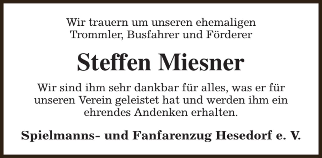 <p>Wir trauern um unseren ehemaligen<br />Trommler, Busfahrer und Förderer</p><p>Steffen Miesner<br />Wir sind ihm sehr dankbar für alles, was er für<br />unseren Verein geleistet hat und werden ihm ein<br />ehrendes Andenken erhalten.</p><p>Spielmanns- und Fanfarenzug Hesedorf e. V.</p>