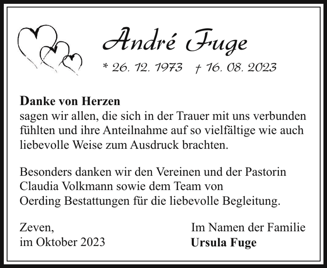 <p>André Fuge</p><p>* 26. 12. 1973 † 16. 08. 2023<br />Danke von Herzen</p><p>sagen wir allen, die sich in der Trauer mit uns verbunden<br />fühlten und ihre Anteilnahme auf so vielfältige wie auch<br />liebevolle Weise zum Ausdruck brachten.<br />Besonders danken wir den Vereinen und der Pastorin<br />Claudia Volkmann sowie dem Team von<br />Oerding Bestattungen für die liebevolle Begleitung.<br />Zeven,<br />im Oktober 2023</p><p>Im Namen der Familie<br />Ursula Fuge</p>
