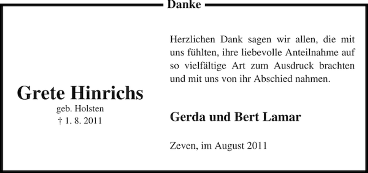 <p>Danke</p><p>Grete Hinrichs<br />geb. Holsten<br />† 1. 8. 2011</p><p>Herzlichen Dank sagen wir allen, die mit<br />uns fühlten, ihre liebevolle Anteilnahme auf<br />so vielfältige Art zum Ausdruck brachten<br />und mit uns von ihr Abschied nahmen.</p><p>Gerda und Bert Lamar<br />Zeven, im August 2011</p>