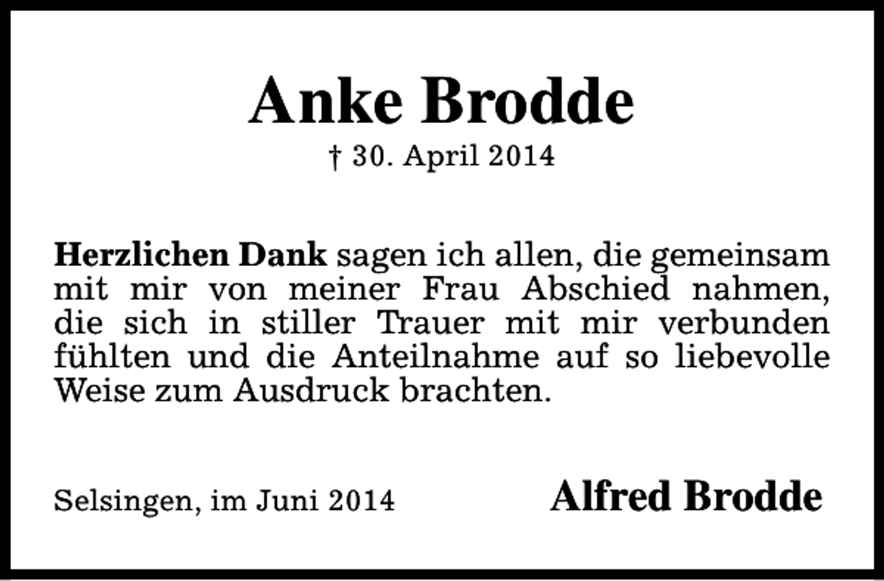 <p>Anke Brodde<br />† 30. April 2014</p><p>Herzlichen Dank sagen ich allen, die gemeinsam<br />mit mir von meiner Frau Abschied nahmen,<br />die sich in stiller Trauer mit mir verbunden<br />fühlten und die Anteilnahme auf so liebevolle<br />Weise zum Ausdruck brachten.<br />Selsingen, im Juni 2014</p><p>Alfred Brodde</p>