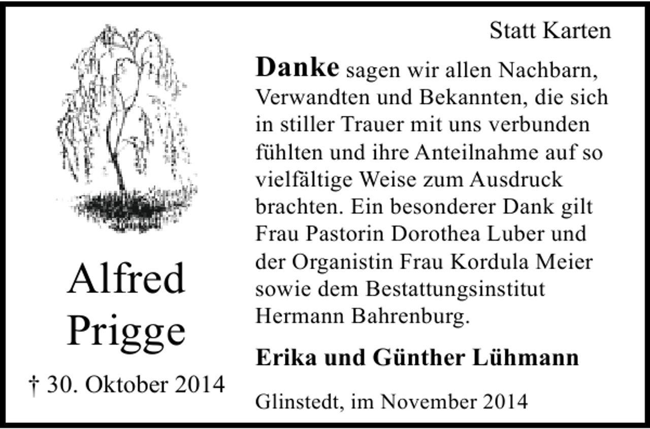 <p>Statt Karten</p><p>Danke sagen wir allen Nachbarn,</p><p>Alfred<br />Prigge<br />† 30. Oktober 2014</p><p>Verwandten und Bekannten, die sich<br />in stiller Trauer mit uns verbunden<br />fühlten und ihre Anteilnahme auf so<br />vielfältige Weise zum Ausdruck<br />brachten. Ein besonderer Dank gilt<br />Frau Pastorin Dorothea Luber und<br />der Organistin Frau Kordula Meier<br />sowie dem Bestattungsinstitut<br />Hermann Bahrenburg.</p><p>Erika und Günther Lühmann<br />Glinstedt, im November 2014</p>