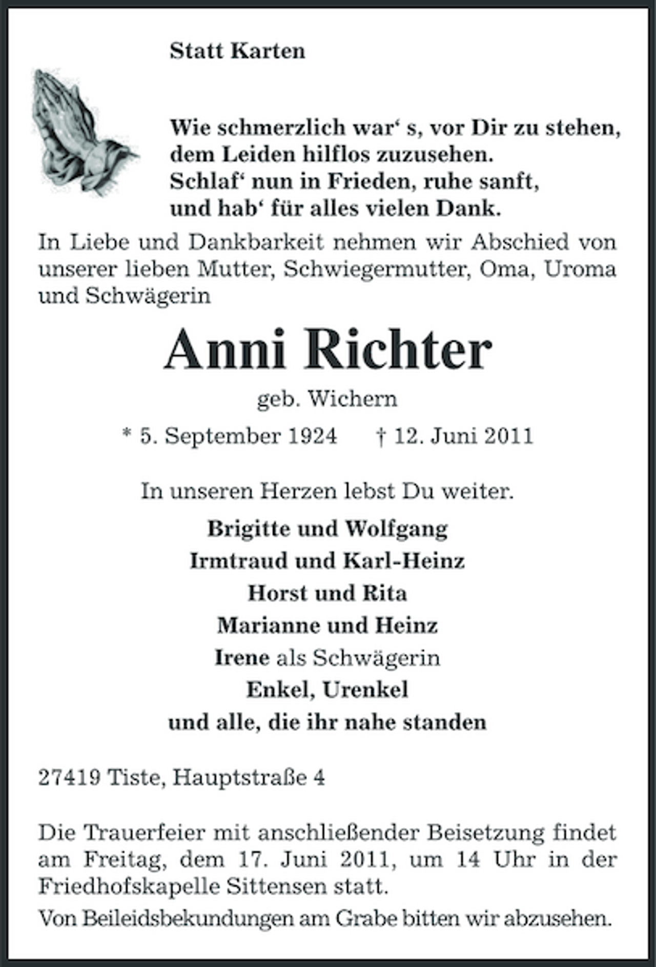 <p>Statt Karten Wie schmerzlich war‘ s, vor Dir zu stehen, dem Leiden hilflos zuzusehen. Schlaf‘ nun in Frieden, ruhe sanft, und hab‘ für alles vielen Dank. In Liebe und Dankbarkeit nehmen wir Abschied von unserer lieben Mutter, Schwiegermutter, Oma, Uroma und Schwägerin</p><p>Anni Richter<br />geb. Wichern * 5. September 1924 † 12. Juni 2011 In unseren Herzen lebst Du weiter. Brigitte und Wolfgang Irmtraud und Karl-Heinz Horst und Rita Marianne und Heinz Irene als Schwägerin Enkel, Urenkel und alle, die ihr nahe standen 27419 Tiste, Hauptstraße 4 Die Trauerfeier mit anschließender Beisetzung findet am Freitag, dem 17. Juni 2011, um 14 Uhr in der Friedhofskapelle Sittensen statt. Von Beileidsbekundungen am Grabe bitten wir abzusehen.</p>