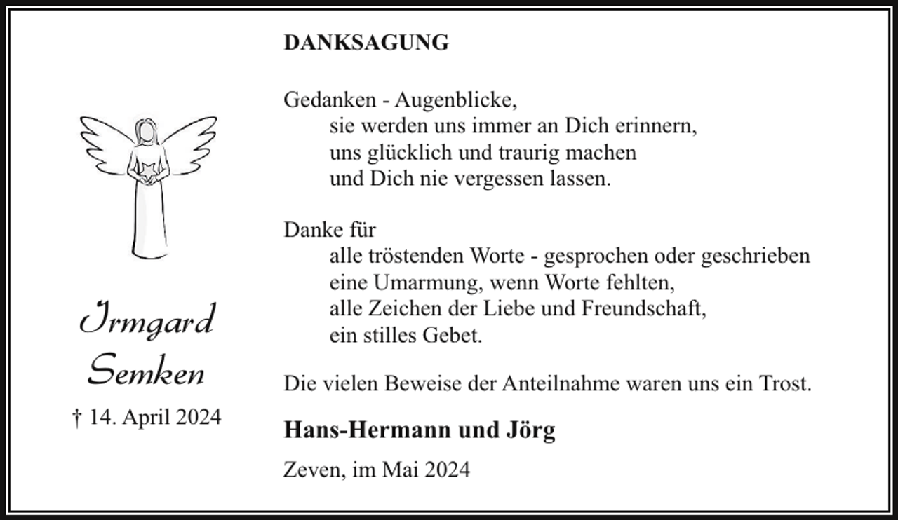 <p>DANKSAGUNG<br />Gedanken - Augenblicke,<br />sie werden uns immer an Dich erinnern,<br />uns glücklich und traurig machen<br />und Dich nie vergessen lassen.</p><p>Irmgard<br />Semken<br />† 14. April 2024</p><p>Danke für<br />alle tröstenden Worte - gesprochen oder geschrieben<br />eine Umarmung, wenn Worte fehlten,<br />alle Zeichen der Liebe und Freundschaft,<br />ein stilles Gebet.<br />Die vielen Beweise der Anteilnahme waren uns ein Trost.</p><p>Hans-Hermann und Jörg<br />Zeven, im Mai 2024</p>