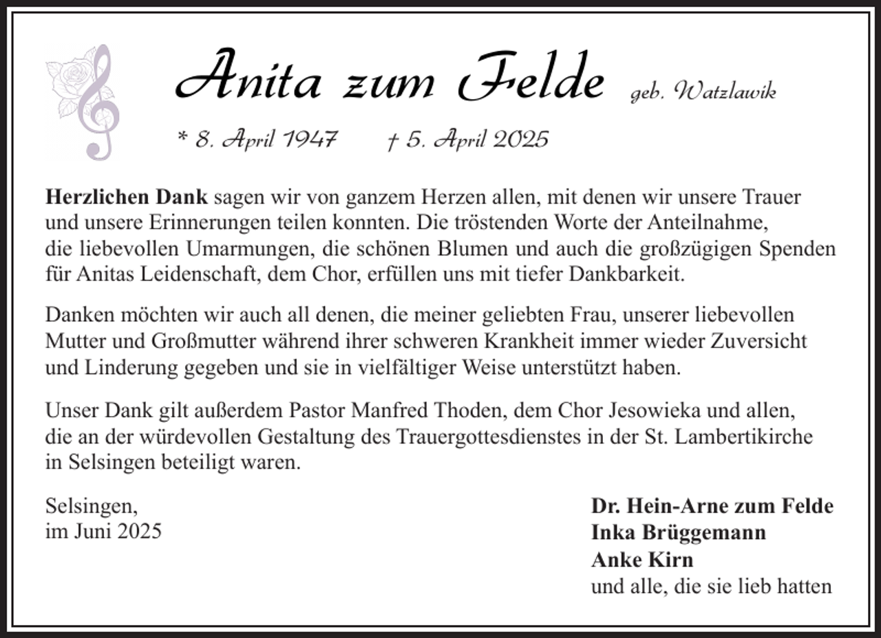 <p>Anita zum Felde</p><p>* 8. April 1947</p><p>geb. Watzlawik</p><p>† 5. April 2025</p><p>Herzlichen Dank sagen wir von ganzem Herzen allen, mit denen wir unsere Trauer<br />und unsere Erinnerungen teilen konnten. Die tröstenden Worte der Anteilnahme,<br />die liebevollen Umarmungen, die schönen Blumen und auch die großzügigen Spenden<br />für Anitas Leidenschaft, dem Chor, erfüllen uns mit tiefer Dankbarkeit.<br />Danken möchten wir auch all denen, die meiner geliebten Frau, unserer liebevollen<br />Mutter und Großmutter während ihrer schweren Krankheit immer wieder Zuversicht<br />und Linderung gegeben und sie in vielfältiger Weise unterstützt haben.<br />Unser Dank gilt außerdem Pastor Manfred Thoden, dem Chor Jesowieka und allen,<br />die an der würdevollen Gestaltung des Trauergottesdienstes in der St. Lambertikirche<br />in Selsingen beteiligt waren.<br />Selsingen,<br />im Juni 2025</p><p>Dr. Hein-Arne zum Felde<br />Inka Brüggemann<br />Anke Kirn<br />und alle, die sie lieb hatten</p>