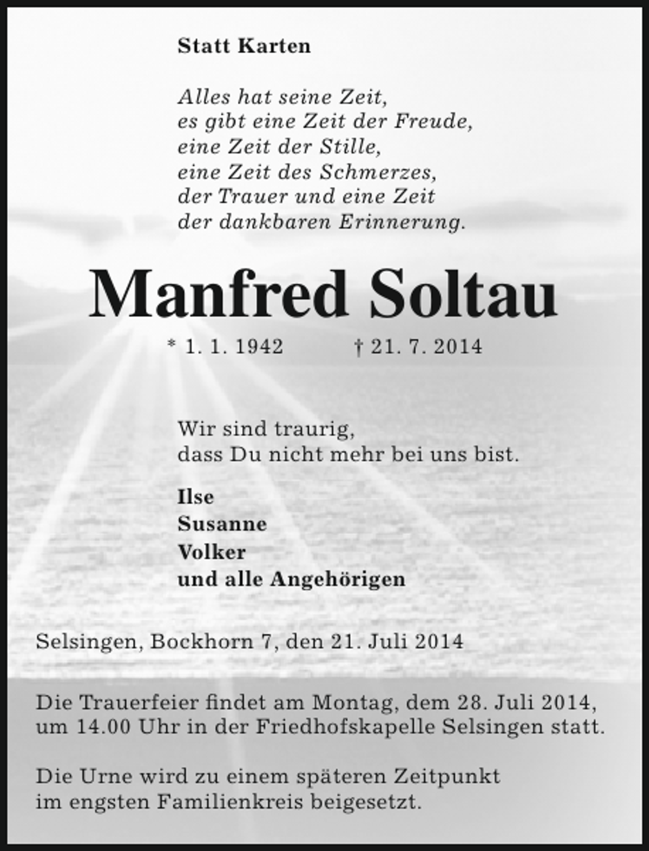 <p>Statt Karten<br />Alles hat seine Zeit,<br />es gibt eine Zeit der Freude,<br />eine Zeit der Stille,<br />eine Zeit des Schmerzes,<br />der Trauer und eine Zeit<br />der dankbaren Erinnerung.</p><p>Manfred Soltau<br />* 1. 1. 1942</p><p>† 21. 7. 2014</p><p>Wir sind traurig,<br />dass Du nicht mehr bei uns bist.<br />Ilse<br />Susanne<br />Volker<br />und alle Angehörigen<br />Selsingen, Bockhorn 7, den 21. Juli 2014<br />Die Trauerfeier findet am Montag, dem 28. Juli 2014,<br />um 14.00 Uhr in der Friedhofskapelle Selsingen statt.<br />Die Urne wird zu einem späteren Zeitpunkt<br />im engsten Familienkreis beigesetzt.</p>