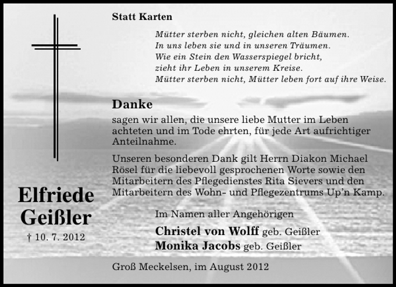 <p>Statt Karten<br />Mütter sterben nicht, gleichen alten Bäumen.<br />In uns leben sie und in unseren Träumen.<br />Wie ein Stein den Wasserspiegel bricht,<br />zieht ihr Leben in unserem Kreise.<br />Mütter sterben nicht, Mütter leben fort auf ihre Weise.</p><p>Danke</p><p>sagen wir allen, die unsere liebe Mutter im Leben<br />achteten und im Tode ehrten, für jede Art aufrichtiger<br />Anteilnahme.</p><p>Elfriede<br />Geißler<br />† 10. 7. 2012</p><p>Unseren besonderen Dank gilt Herrn Diakon Michael<br />Rösel für die liebevoll gesprochenen Worte sowie den<br />Mitarbeitern des Pﬂegedienstes Rita Sievers und den<br />Mitarbeitern des Wohn- und Pﬂegezentrums Up’n Kamp.<br />Im Namen aller Angehörigen</p><p>Christel von Wolff geb. Geißler<br />Monika Jacobs geb. Geißler<br />Groß Meckelsen, im August 2012</p>