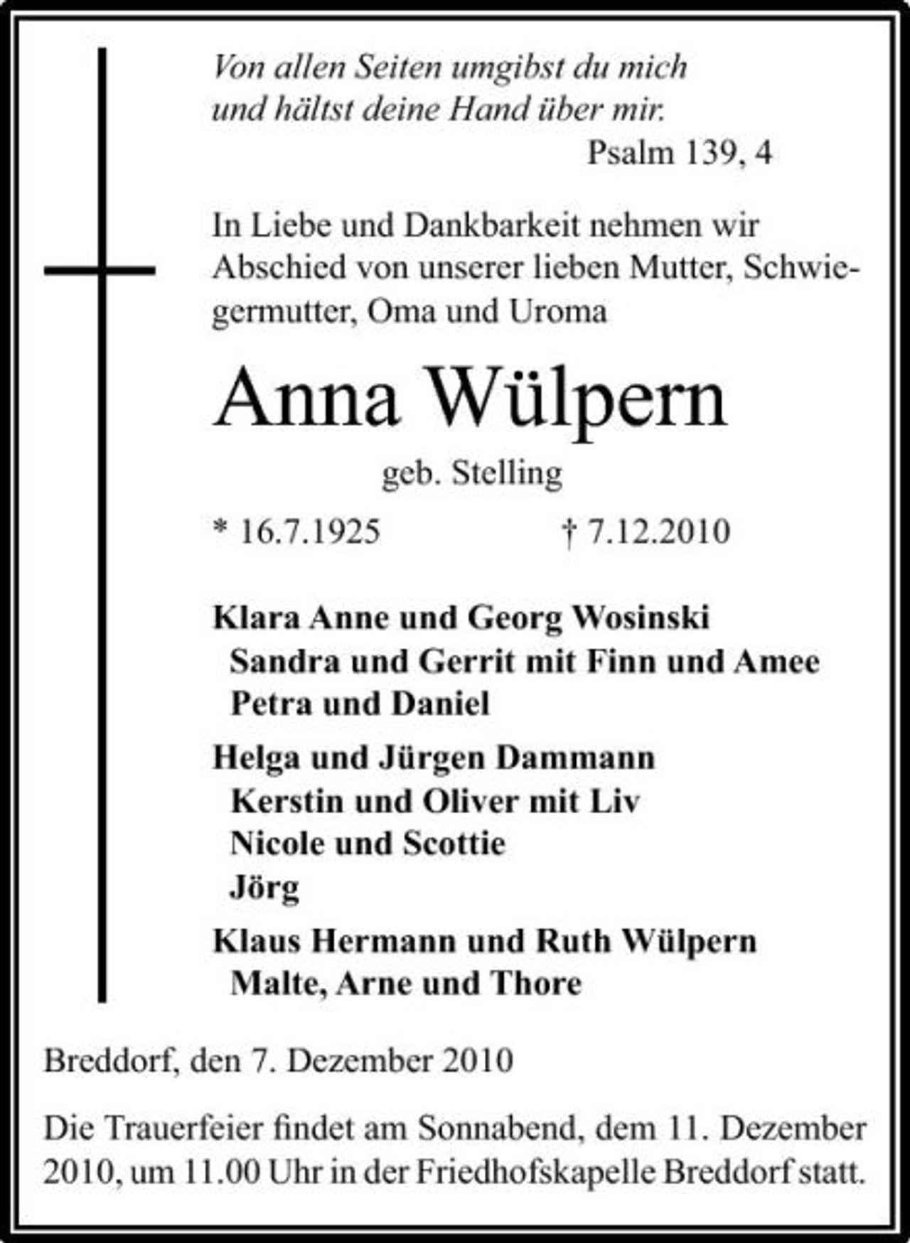 <p>Von allen Seiten umgibst du mich und hältst deine Hand über mir. Psalm 139, 4 In Liebe und Dankbarkeit nehmen wir Abschied von unserer lieben Mutter, Schwiegermutter, Oma und Uroma</p><p>Anna Wülpern<br />geb. Stelling * 16.7.1925 † 7.12.2010 Klara Anne und Georg Wosinski Sandra und Gerrit mit Finn und Amee Petra und Daniel Helga und Jürgen Dammann Kerstin und Oliver mit Liv Nicole und Scottie Jörg Klaus Hermann und Ruth Wülpern Malte, Arne und Thore Breddorf, den 7. Dezember 2010 Die Trauerfeier ﬁndet am Sonnabend, dem 11. Dezember 2010, um 11.00 Uhr in der Friedhofskapelle Breddorf statt.</p>