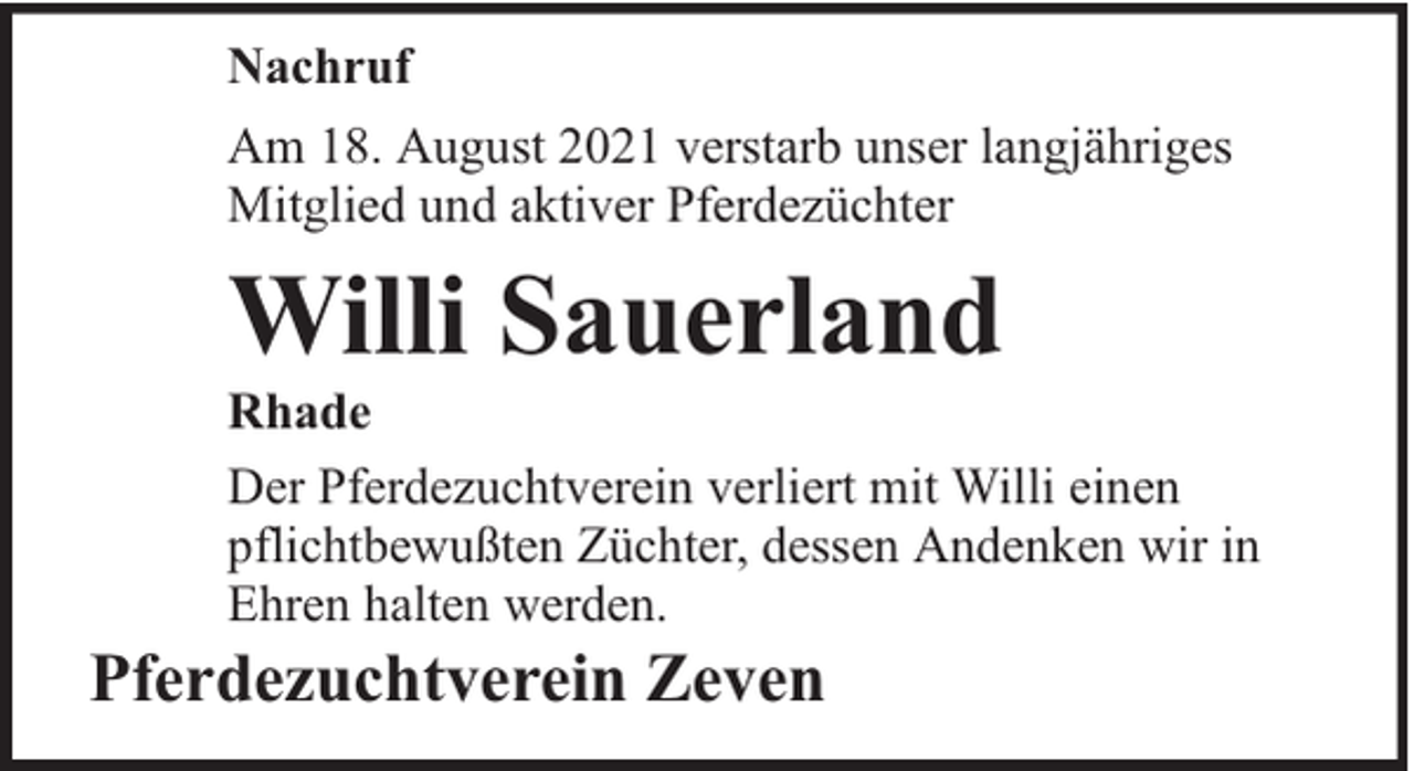 <p>Nachruf<br />Am 18. August 2021 verstarb unser langjähriges<br />Mitglied und aktiver Pferdezüchter</p><p>Willi Sauerland</p><p>Rhade<br />Der Pferdezuchtverein verliert mit Willi einen<br />pflichtbewußten Züchter, dessen Andenken wir in<br />Ehren halten werden.</p><p>Pferdezuchtverein Zeven</p>