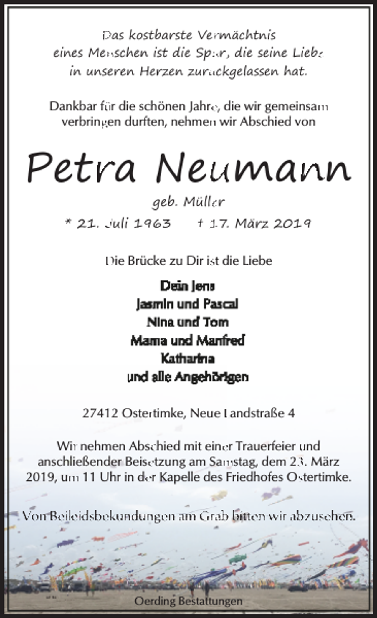<p>Das kostbarste Ver<br />rmächtnis<br />eines Men<br />nschen ist die Spu<br />ur, die seine Liebe<br />e<br />in unseren Herzen zurü<br />ückgelassen hat.</p><p>Dankbar fü<br />ür die schönen Jahre<br />e, die wir gemeinsam<br />m<br />verbring<br />gen durften, nehmen<br />n wir Abschied von</p><p>Petr<br />ra Neu<br />uman<br />nn<br />geb. Mülle<br />er</p><p>* 21. Juli 1963</p><p>† 17. März 2019</p><p>Die Brücke zu Dir isst die Liebe</p><p>27412 Osterrtimke, Neue Landstraße 4<br />er Trauerfeier und<br />Wirr nehmen Abscchied mit eine<br />anschließender Beise<br />etzung am Sam<br />mstag, dem 2. März<br />2019, um<br />m 11 Uhr in de<br />er Kapelle des Friedhofes Osstertimke.</p><p>Von Beileidsbekundungen am Grab bitten wir abzusehen.</p><p>Oerding Bestattungen</p>