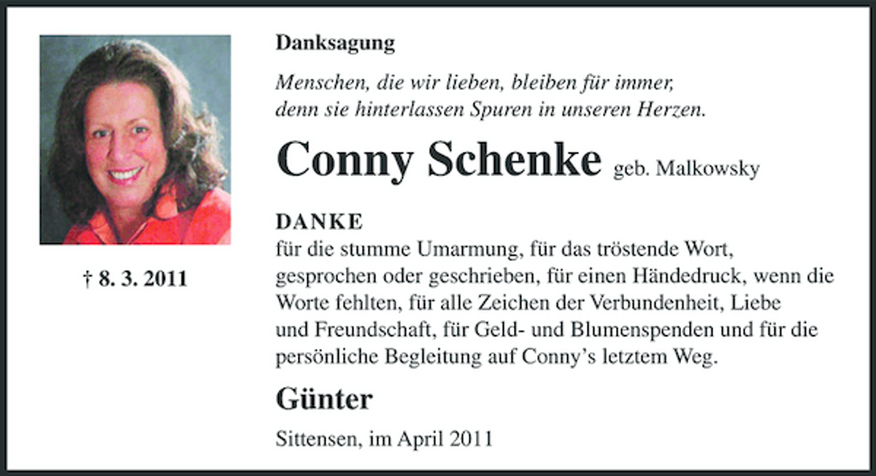 <p>Danksagung Menschen, die wir lieben, bleiben für immer, denn sie hinterlassen Spuren in unseren Herzen.</p><p>Conny Schenke geb. Malkowsky<br />† 8. 3. 2011 DANKE für die stumme Umarmung, für das tröstende Wort, gesprochen oder geschrieben, für einen Händedruck, wenn die Worte fehlten, für alle Zeichen der Verbundenheit, Liebe und Freundschaft, für Geld- und Blumenspenden und für die persönliche Begleitung auf Conny’s letztem Weg.</p><p>Günter<br />Sittensen, im April 2011</p>