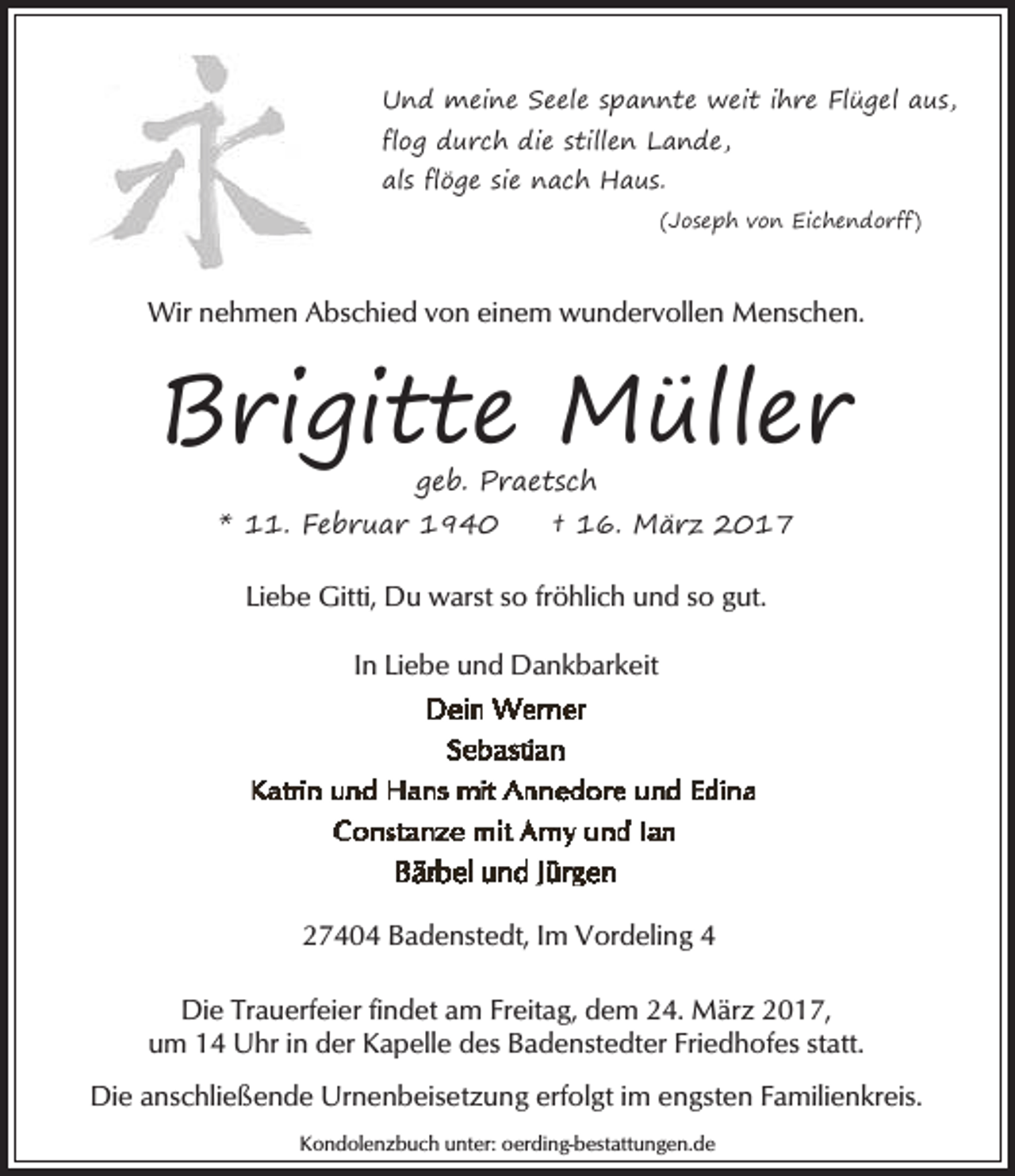 <p>Und meine Seele spannte weit ihre Flügel aus,<br />flog durch die stillen Lande,<br />als flöge sie nach Haus.<br />(Joseph von Eichendorff)</p>
<p>Wir nehmen Abschied von einem wundervollen Menschen.</p>
<p>Brigitte Müller<br />geb. Praetsch</p>
<p>* 11. Februar 1940</p>
<p>† 16. März 2017</p>
<p>Liebe Gitti, Du warst so fröhlich und so gut.<br />In Liebe und Dankbarkeit</p>
<p>27404 Badenstedt, Im Vordeling 4<br />Die Trauerfeier findet am Freitag, dem 24. März 2017,<br />um 14 Uhr in der Kapelle des Badenstedter Friedhofes statt.<br />Die anschließende Urnenbeisetzung erfolgt im engsten Familienkreis.<br />Kondolenzbuch unter: oerding-bestattungen.de</p>