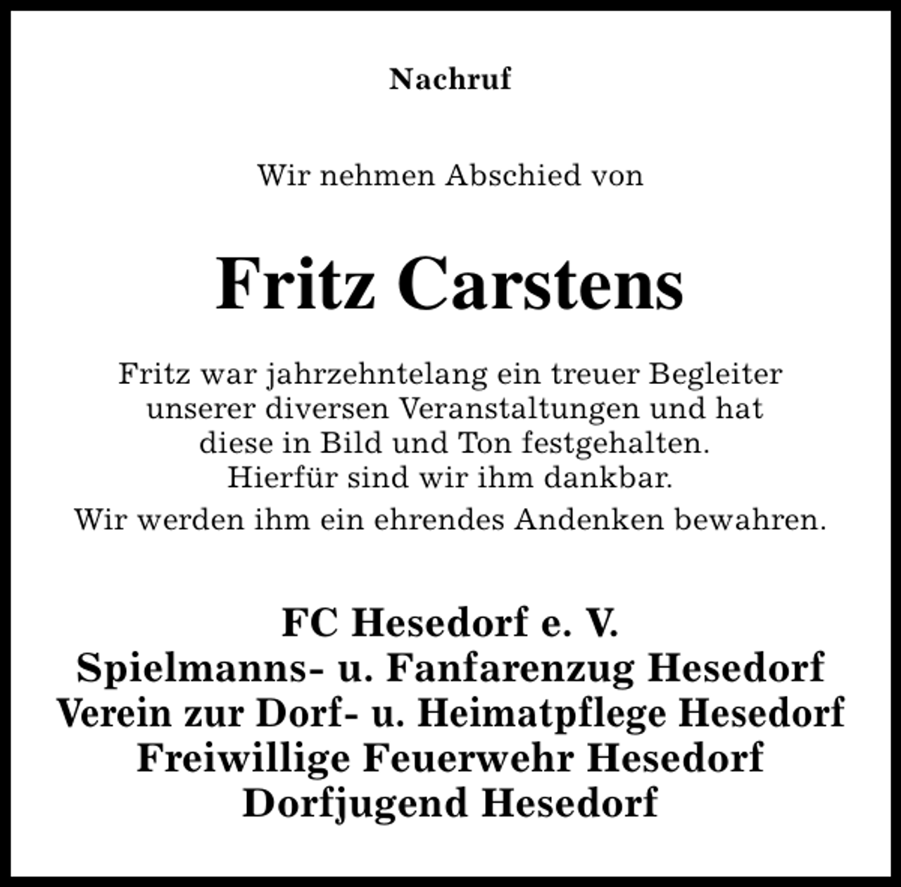 <p>Nachruf<br />Wir nehmen Abschied von</p><p>Fritz Carstens<br />Fritz war jahrzehntelang ein treuer Begleiter<br />unserer diversen Veranstaltungen und hat<br />diese in Bild und Ton festgehalten.<br />Hierfür sind wir ihm dankbar.<br />Wir werden ihm ein ehrendes Andenken bewahren.</p><p>FC Hesedorf e. V.<br />Spielmanns- u. Fanfarenzug Hesedorf<br />Verein zur Dorf- u. Heimatpflege Hesedorf<br />Freiwillige Feuerwehr Hesedorf<br />Dorfjugend Hesedorf</p>