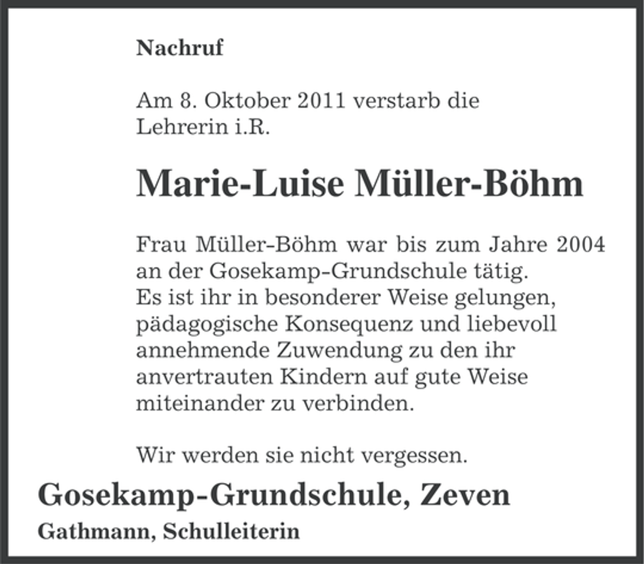 <p>Nachruf<br />Am 8. Oktober 2011 verstarb die<br />Lehrerin i.R.</p><p>Marie-Luise Müller-Böhm<br />Frau Müller-Böhm war bis zum Jahre 2004<br />an der Gosekamp-Grundschule tätig.<br />Es ist ihr in besonderer Weise gelungen,<br />pädagogische Konsequenz und liebevoll<br />annehmende Zuwendung zu den ihr<br />anvertrauten Kindern auf gute Weise<br />miteinander zu verbinden.<br />Wir werden sie nicht vergessen.</p><p>Gosekamp-Grundschule, Zeven<br />Gathmann, Schulleiterin</p>