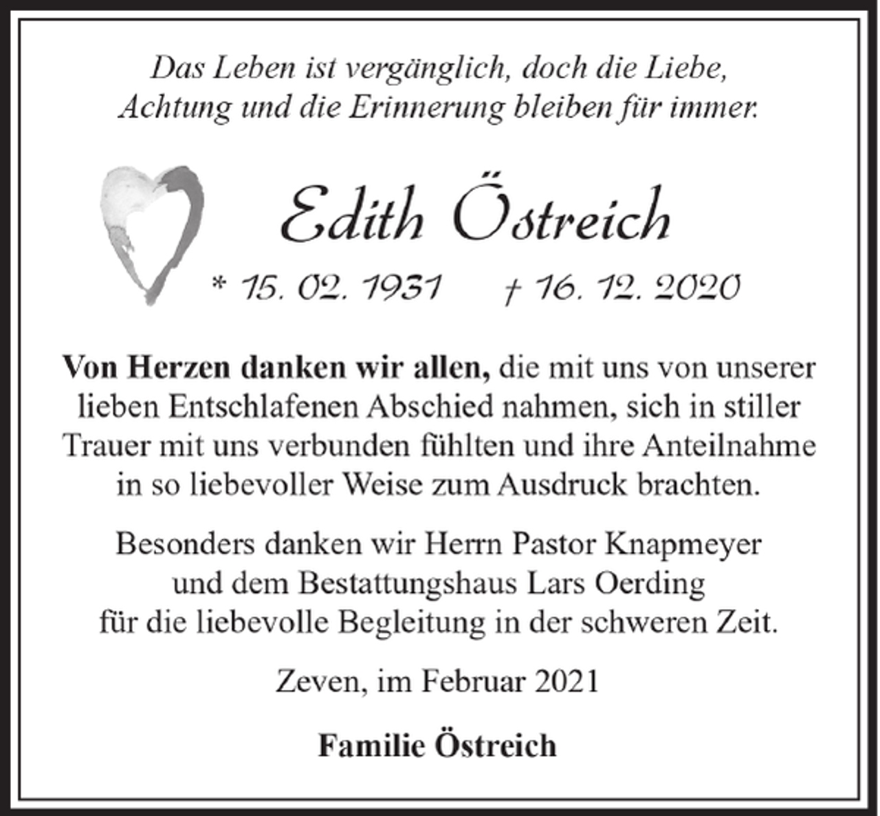 <p>Das Leben ist vergänglich, doch die Liebe,<br />Achtung und die Erinnerung bleiben für immer.</p><p>Edith Östreich</p><p>* 15. 02. 1931</p><p>† 16. 12. 2020</p><p>Von Herzen danken wir allen, die mit uns von unserer<br />lieben Entschlafenen Abschied nahmen, sich in stiller<br />Trauer mit uns verbunden fühlten und ihre Anteilnahme<br />in so liebevoller Weise zum Ausdruck brachten.<br />Besonders danken wir Herrn Pastor Knapmeyer<br />und dem Bestattungshaus Lars Oerding<br />für die liebevolle Begleitung in der schweren Zeit.<br />Zeven, im Februar 2021<br />Familie Östreich</p>