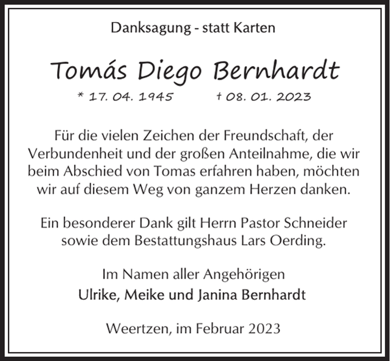 <p>Tomás Diego Bernhardt<br />* 17. 04. 1945</p><p>† 08. 01. 2023</p><p>Für die vielen Zeichen der Freundschaft, der<br />Verbundenheit und der großen Anteilnahme, die wir<br />beim Abschied von Tomas erfahren haben, möchten<br />wir auf diesem Weg von ganzem Herzen danken.<br />Ein besonderer Dank gilt Herrn Pastor Schneider<br />sowie dem Bestattungshaus Lars Oerding.<br />Im Namen aller Angehörigen</p><p>Weertzen, im Februar 2023</p>
