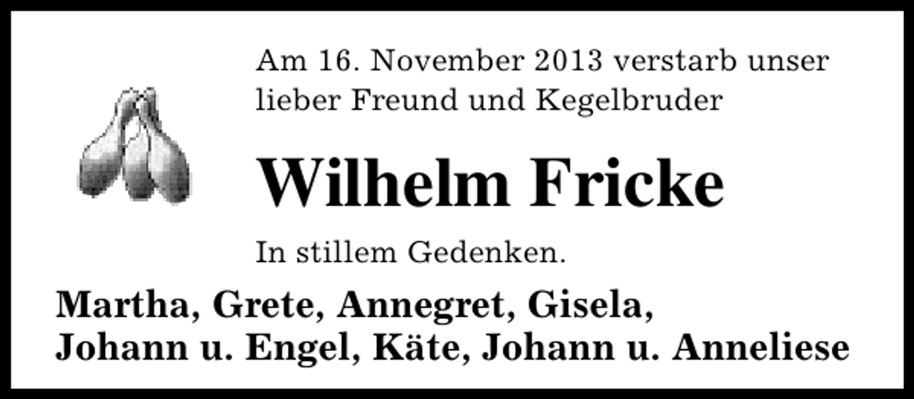 <p>Am 16. November 2013 verstarb unser<br />lieber Freund und Kegelbruder</p><p>Wilhelm Fricke<br />In stillem Gedenken.</p><p>Martha, Grete, Annegret, Gisela,<br />Johann u. Engel, Käte, Johann u. Anneliese</p>