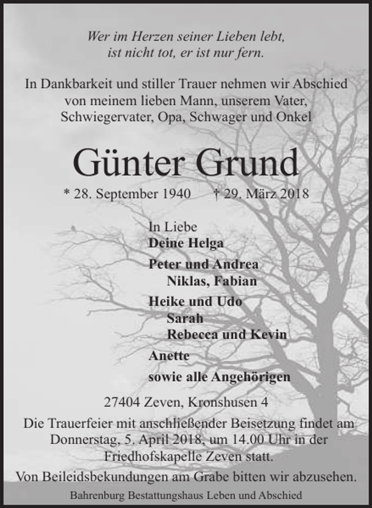 <p>Wer im Herzen seiner Lieben lebt,<br />ist nicht tot, er ist nur fern.<br />In Dankbarkeit und stiller Trauer nehmen wir Abschied<br />von meinem lieben Mann, unserem Vater,<br />Schwiegervater, Opa, Schwager und Onkel</p><p>Günter Grund</p><p>* 28. September 1940</p><p>† 29. März 2018</p><p>In Liebe<br />Deine Helga<br />Peter und Andrea<br />Niklas, Fabian<br />Heike und Udo<br />Sarah<br />Rebecca und Kevin<br />Anette<br />sowie alle Angehörigen<br />27404 Zeven, Kronshusen 4<br />Die Trauerfeier mit anschließender Beisetzung findet am<br />Donnerstag, 5. April 2018, um 14.00 Uhr in der<br />Friedhofskapelle Zeven statt.<br />Von Beileidsbekundungen am Grabe bitten wir abzusehen.<br />Bahrenburg Bestattungshaus Leben und Abschied</p>