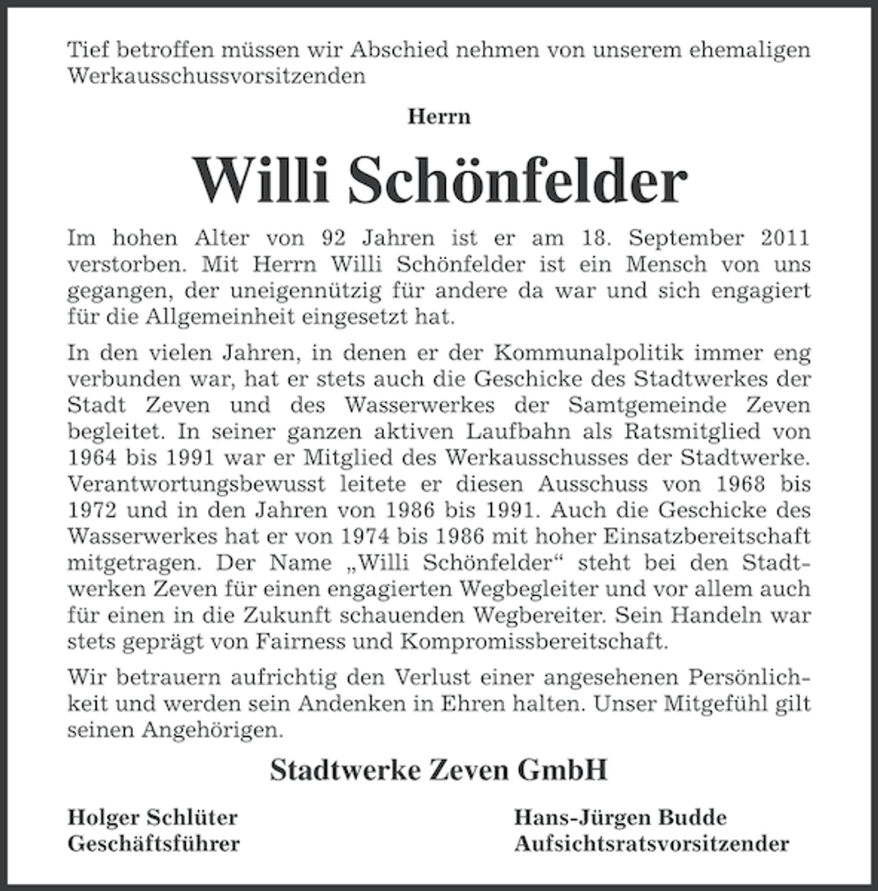<p>Tief betroffen müssen wir Abschied nehmen von unserem ehemaligen<br />Werkausschussvorsitzenden<br />Herrn</p><p>Willi Schönfelder<br />Im hohen Alter von 92 Jahren ist er am 18. September 2011<br />verstorben. Mit Herrn Willi Schönfelder ist ein Mensch von uns<br />gegangen, der uneigennützig für andere da war und sich engagiert<br />für die Allgemeinheit eingesetzt hat.<br />In den vielen Jahren, in denen er der Kommunalpolitik immer eng<br />verbunden war, hat er stets auch die Geschicke des Stadtwerkes der<br />Stadt Zeven und des Wasserwerkes der Samtgemeinde Zeven<br />begleitet. In seiner ganzen aktiven Laufbahn als Ratsmitglied von<br />1964 bis 1991 war er Mitglied des Werkausschusses der Stadtwerke.<br />Verantwortungsbewusst leitete er diesen Ausschuss von 1968 bis<br />1972 und in den Jahren von 1986 bis 1991. Auch die Geschicke des<br />Wasserwerkes hat er von 1974 bis 1986 mit hoher Einsatzbereitschaft<br />mitgetragen. Der Name „Willi Schönfelder“ steht bei den Stadtwerken Zeven für einen engagierten Wegbegleiter und vor allem auch<br />für einen in die Zukunft schauenden Wegbereiter. Sein Handeln war<br />stets geprägt von Fairness und Kompromissbereitschaft.<br />Wir betrauern aufrichtig den Verlust einer angesehenen Persönlichkeit und werden sein Andenken in Ehren halten. Unser Mitgefühl gilt<br />seinen Angehörigen.</p><p>Stadtwerke Zeven GmbH<br />Holger Schlüter<br />Geschäftsführer</p><p>Hans-Jürgen Budde<br />Aufsichtsratsvorsitzender</p>