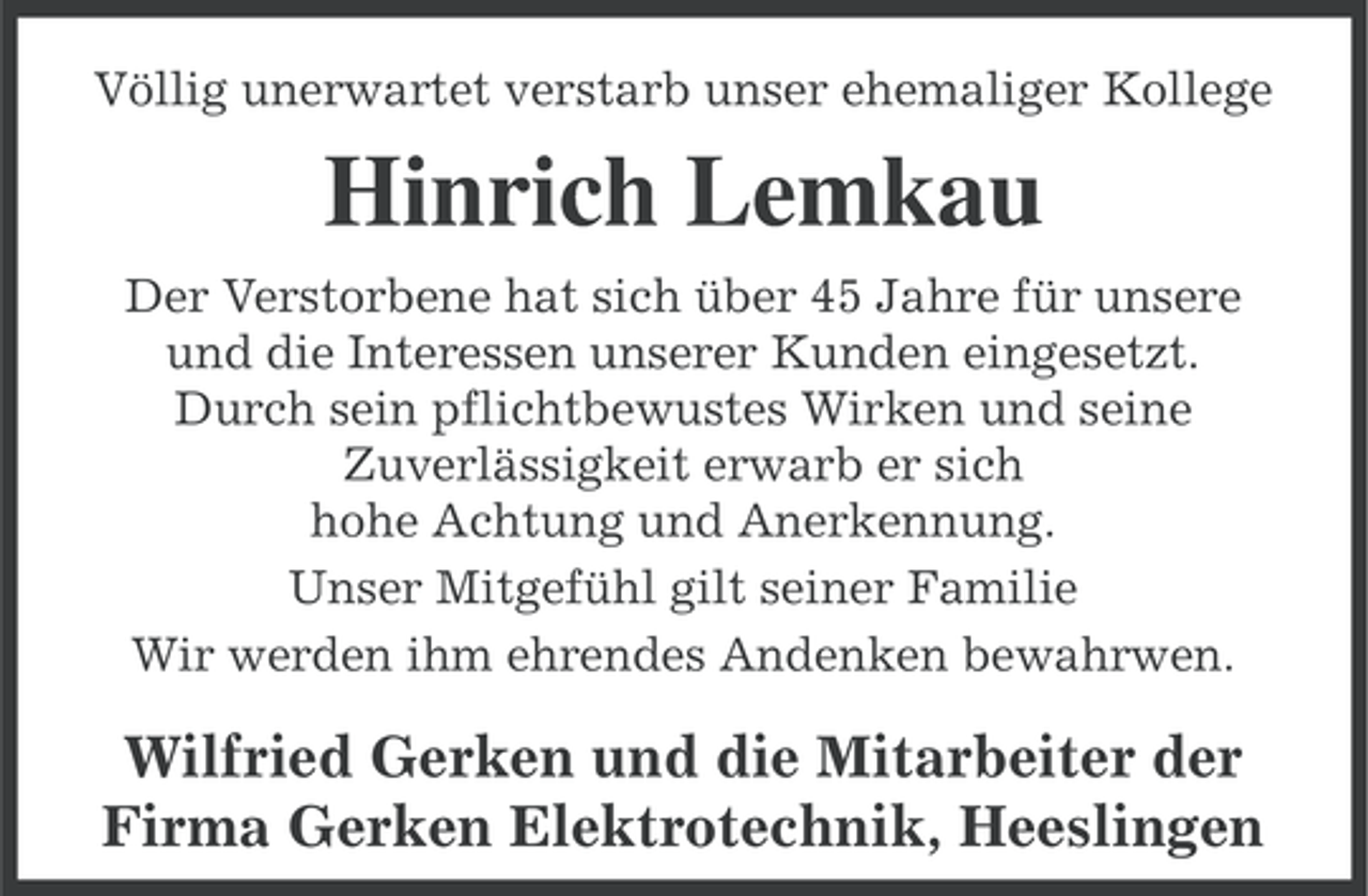 <p>Völlig unerwartet verstarb unser ehemaliger Kollege</p><p>Hinrich Lemkau<br />Der Verstorbene hat sich über 45 Jahre für unsere<br />und die Interessen unserer Kunden eingesetzt.<br />Durch sein pflichtbewustes Wirken und seine<br />Zuverlässigkeit erwarb er sich<br />hohe Achtung und Anerkennung.<br />Unser Mitgefühl gilt seiner Familie<br />Wir werden ihm ehrendes Andenken bewahrwen.</p><p>Wilfried Gerken und die Mitarbeiter der<br />Firma Gerken Elektrotechnik, Heeslingen</p>