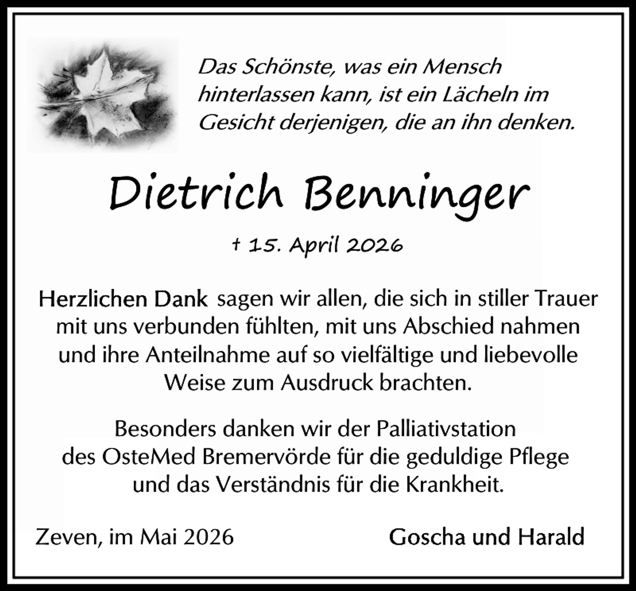 <p>Das Schönste, was ein Mensch<br />hinterlassen kann, ist ein Lächeln im<br />Gesicht derjenigen, die an ihn denken.</p><p>Dietrich Benninger<br />† 15. April 2026</p><p>sagen wir allen, die sich in stiller Trauer<br />mit uns verbunden fühlten, mit uns Abschied nahmen<br />und ihre Anteilnahme auf so vielfältige und liebevolle<br />Weise zum Ausdruck brachten.<br />Besonders danken wir der Palliativstation<br />des OsteMed Bremervörde für die geduldige Pflege<br />und das Verständnis für die Krankheit.<br />Zeven, im Mai 2026</p>