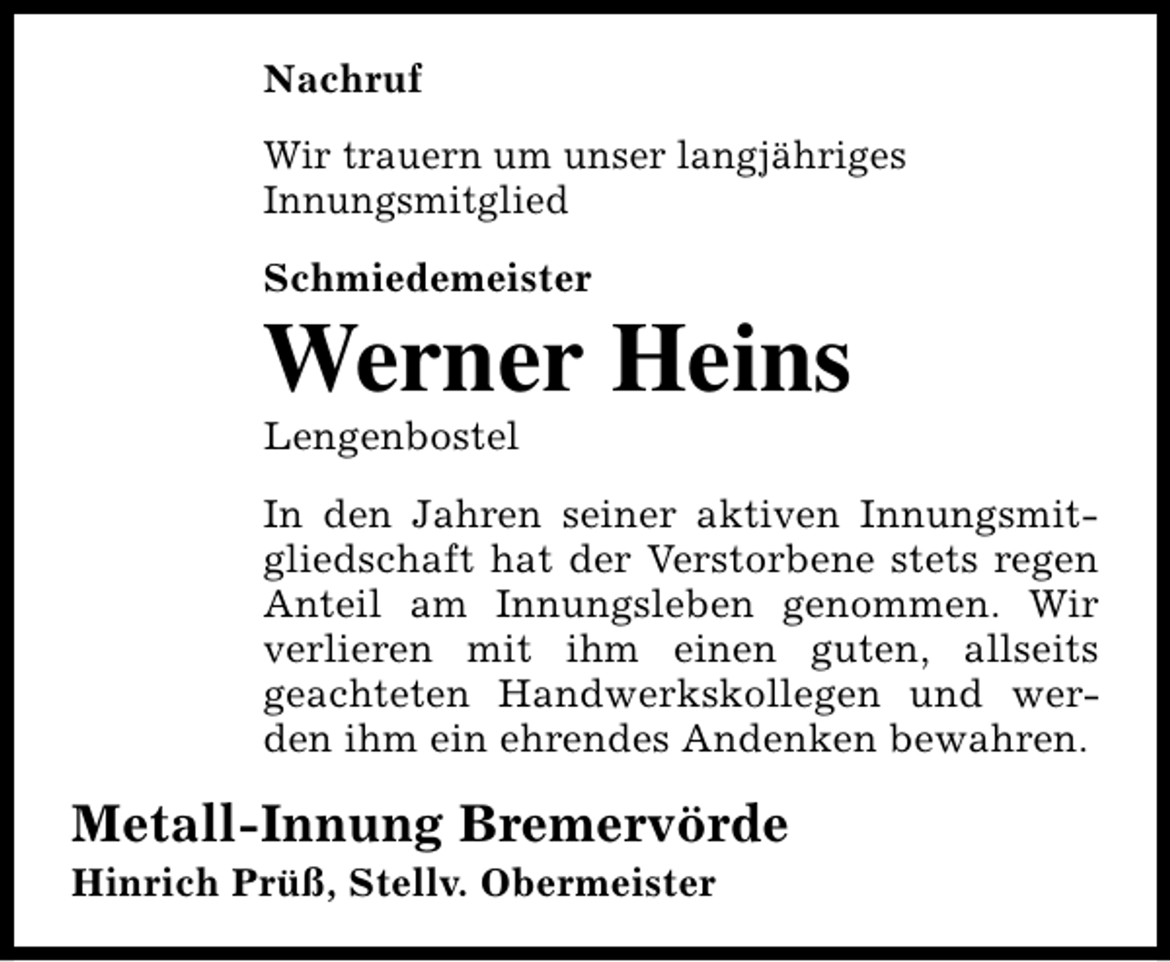 <p>Nachruf<br />Wir trauern um unser langjähriges<br />Innungsmitglied<br />Schmiedemeister</p><p>Werner Heins<br />Lengenbostel</p><p>In den Jahren seiner aktiven Innungsmitgliedschaft hat der Verstorbene stets regen<br />Anteil am Innungsleben genommen. Wir<br />verlieren mit ihm einen guten, allseits<br />geachteten Handwerkskollegen und werden ihm ein ehrendes Andenken bewahren.</p><p>Metall-Innung Bremervörde<br />Hinrich Prüß, Stellv. Obermeister</p>