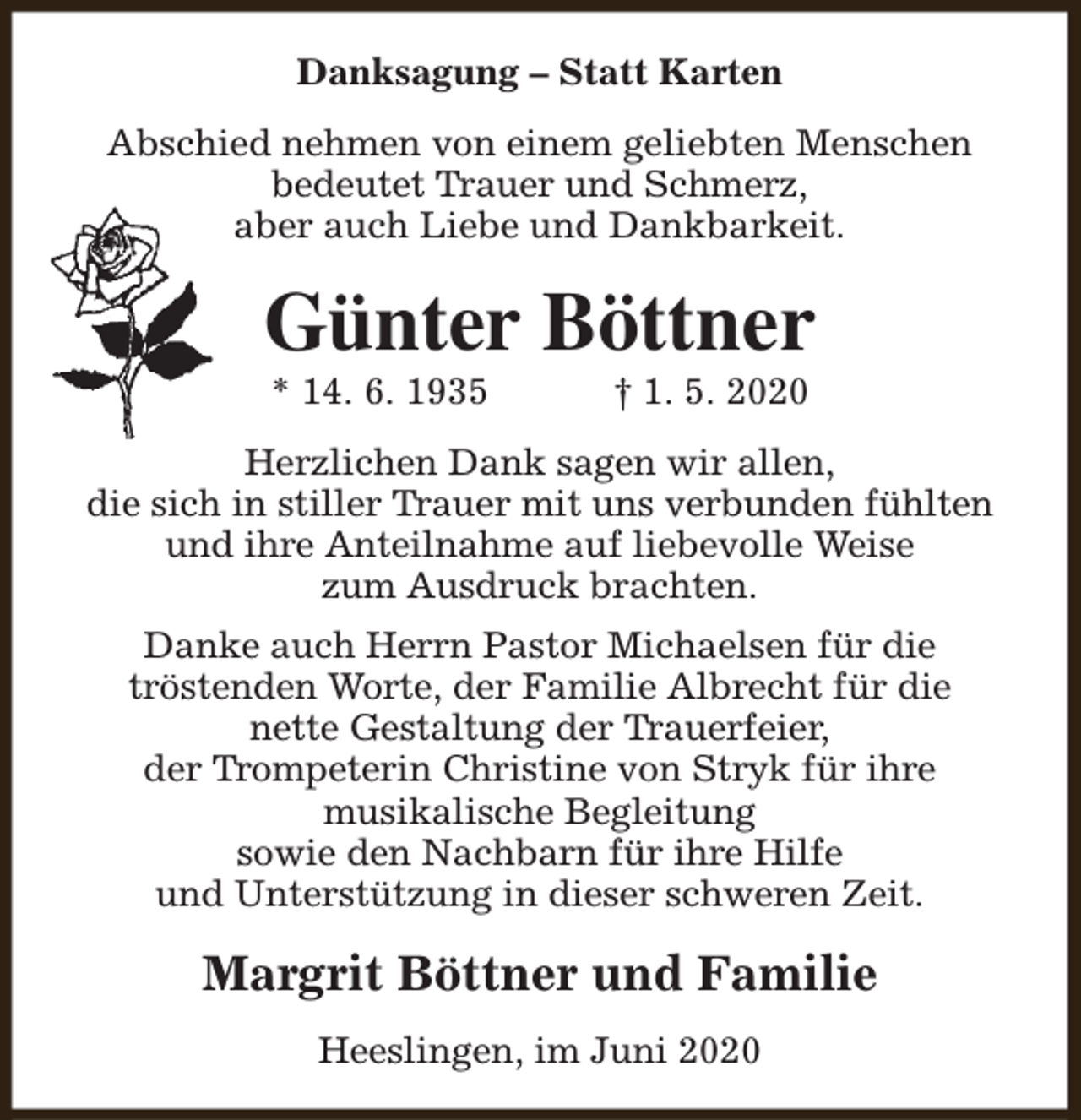 <p>Danksagung – Statt Karten<br />Abschied nehmen von einem geliebten Menschen<br />bedeutet Trauer und Schmerz,<br />aber auch Liebe und Dankbarkeit.</p><p>Günter Böttner<br />* 14. 6. 1935</p><p>† 1. 5. 2020</p><p>Herzlichen Dank sagen wir allen,<br />die sich in stiller Trauer mit uns verbunden fühlten<br />und ihre Anteilnahme auf liebevolle Weise<br />zum Ausdruck brachten.<br />Danke auch Herrn Pastor Michaelsen für die<br />tröstenden Worte, der Familie Albrecht für die<br />nette Gestaltung der Trauerfeier,<br />der Trompeterin Christine von Stryk für ihre<br />musikalische Begleitung<br />sowie den Nachbarn für ihre Hilfe<br />und Unterstützung in dieser schweren Zeit.</p><p>Margrit Böttner und Familie<br />Heeslingen, im Juni 2020</p>