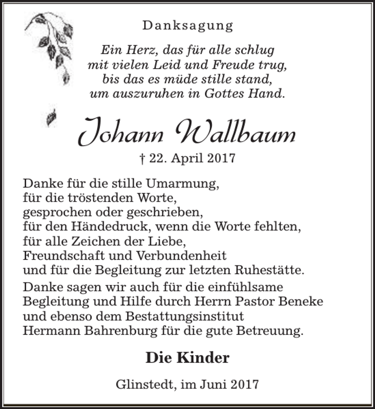 <p>Danksagung<br />Ein Herz, das für alle schlug<br />mit vielen Leid und Freude trug,<br />bis das es müde stille stand,<br />um auszuruhen in Gottes Hand.</p><p>Johann Wallbaum<br />† 22. April 2017</p><p>Danke für die stille Umarmung,<br />für die tröstenden Worte,<br />gesprochen oder geschrieben,<br />für den Händedruck, wenn die Worte fehlten,<br />für alle Zeichen der Liebe,<br />Freundschaft und Verbundenheit<br />und für die Begleitung zur letzten Ruhestätte.<br />Danke sagen wir auch für die einfühlsame<br />Begleitung und Hilfe durch Herrn Pastor Beneke<br />und ebenso dem Bestattungsinstitut<br />Hermann Bahrenburg für die gute Betreuung.</p><p>Die Kinder<br />Glinstedt, im Juni 2017</p>