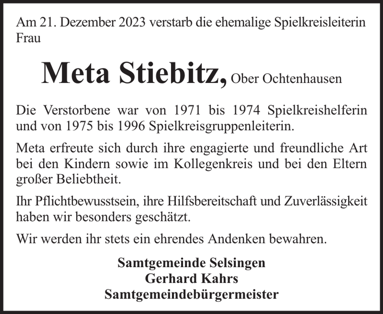<p>Am 21. Dezember 2023 verstarb die ehemalige Spielkreisleiterin<br />Frau</p><p>Meta Stiebitz, Ober Ochtenhausen<br />Die Verstorbene war von 1971 bis 1974 Spielkreishelferin<br />und von 1975 bis 1996 Spielkreisgruppenleiterin.<br />Meta erfreute sich durch ihre engagierte und freundliche Art<br />bei den Kindern sowie im Kollegenkreis und bei den Eltern<br />großer Beliebtheit.<br />Ihr Pflichtbewusstsein, ihre Hilfsbereitschaft und Zuverlässigkeit<br />haben wir besonders geschätzt.<br />Wir werden ihr stets ein ehrendes Andenken bewahren.<br />Samtgemeinde Selsingen<br />Gerhard Kahrs<br />Samtgemeindebürgermeister</p>