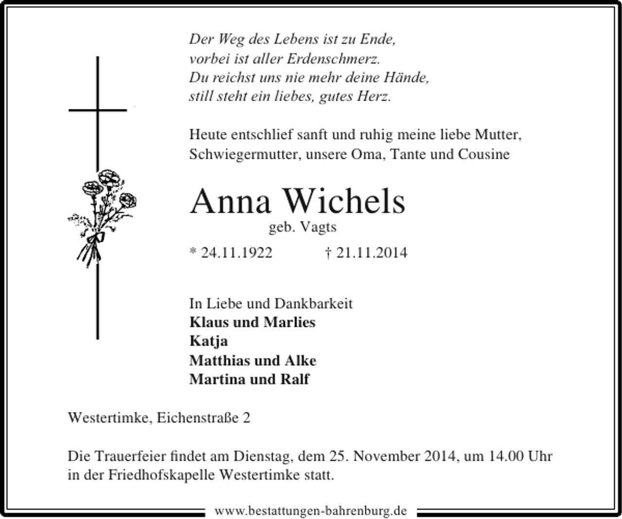 <p>Der Weg des Lebens ist zu Ende,<br />vorbei ist aller Erdenschmerz.<br />Du reichst uns nie mehr deine Hände,<br />still steht ein liebes, gutes Herz.<br />Heute entschlief sanft und ruhig meine liebe Mutter,<br />Schwiegermutter, unsere Oma, Tante und Cousine</p><p>Annageb. Vagts<br />Wichels<br />* 24.11.1922</p><p>† 21.11.2014</p><p>In Liebe und Dankbarkeit<br />Klaus und Marlies<br />Katja<br />Matthias und Alke<br />Martina und Ralf<br />Westertimke, Eichenstraße 2<br />Die Trauerfeier ﬁndet am Dienstag, dem 25. November 2014, um 14.00 Uhr<br />in der Friedhofskapelle Westertimke statt.<br />www.bestattungen-bahrenburg.de</p>