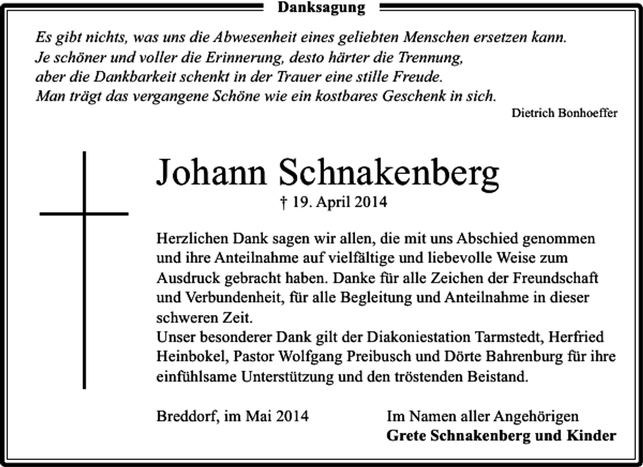 <p>Danksagung<br />Es gibt nichts, was uns die Abwesenheit eines geliebten Menschen ersetzen kann.<br />Je schöner und voller die Erinnerung, desto härter die Trennung,<br />aber die Dankbarkeit schenkt in der Trauer eine stille Freude.<br />Man trägt das vergangene Schöne wie ein kostbares Geschenk in sich.</p><p>Dietrich Bonhoeffer</p><p>Johann Schnakenberg<br />† 19. April 2014</p><p>Herzlichen Dank sagen wir allen, die mit uns Abschied genommen<br />und ihre Anteilnahme auf vielfältige und liebevolle Weise zum<br />Ausdruck gebracht haben. Danke für alle Zeichen der Freundschaft<br />und Verbundenheit, für alle Begleitung und Anteilnahme in dieser<br />schweren Zeit.<br />Unser besonderer Dank gilt der Diakoniestation Tarmstedt, Herfried<br />Heinbokel, Pastor Wolfgang Preibusch und Dörte Bahrenburg für ihre<br />einfühlsame Unterstützung und den tröstenden Beistand.<br />Breddorf, im Mai 2014</p><p>Im Namen aller Angehörigen<br />Grete Schnakenberg und Kinder</p>