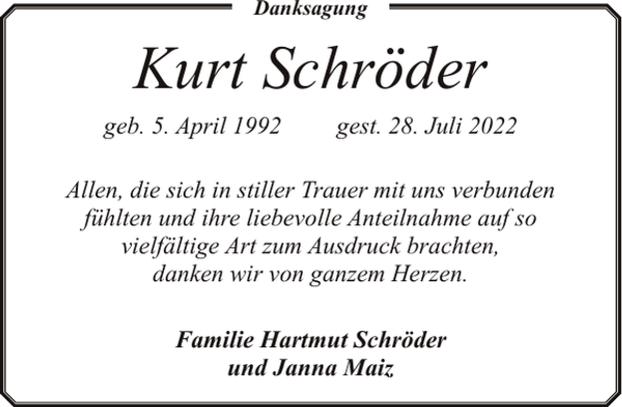<p>Danksagung</p><p>Kurt Schröder<br />geb. 5. April 1992</p><p>gest. 28. Juli 2022</p><p>Allen, die sich in stiller Trauer mit uns verbunden<br />fühlten und ihre liebevolle Anteilnahme auf so<br />vielfältige Art zum Ausdruck brachten,<br />danken wir von ganzem Herzen.<br />Familie Hartmut Schröder<br />und Janna Maiz</p>